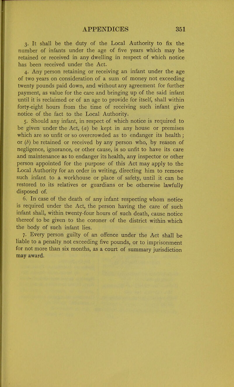 3. It shall be the duty of the Local Authority to fix the number of infants under the age of five years which may be retained or received in any dwelling in respect of which notice has been received under the Act. 4. Any person retaining or receiving an infant under the age of two years on consideration of a sum of money not exceeding twenty pounds paid down, and without any agreement for further payment, as value for the care and bringing up of the said infant until it is reclaimed or of an age to provide for itself, shall within forty-eight hours from the time of receiving such infant give notice of the fact to the Local Authority. 5. Should any infant, in respect of which notice is required to be given under the Act, {a) be kept in any house or premises which are so unfit or so overcrowded as to endanger its health; or {d) be retained or received by any person who, by reason of negligence, ignorance, or other cause, is so unfit to have its care and maintenance as to endanger its health, any inspector or other person appointed for the purpose of this Act may apply to the Local Authority for an order in writing, directing him to remove such infant to a workhouse or place of safety, until it can be restored to its relatives or guardians or be otherwise lawfully disposed of. 6. In case of the death of any infant respecting whom notice is required under the Act, the person having the care of such infant shall, within twenty-four hours of such death, cause notice thereof to be given to the coroner of the district within which the body of such infant lies. 7. Every person guilty of an offence under the Act shall be liable to a penalty not exceeding five pounds, or to imprisonment for not more than six months, as a court of summary jurisdiction may award.