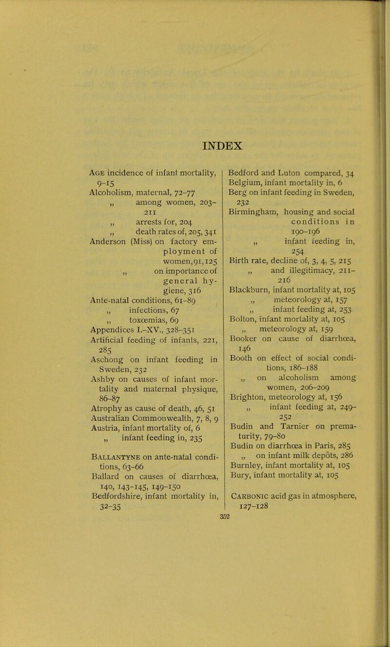 Age incidence of infant, mortality, 9-15 Alcoholism, maternal, 72-77 „ among women, 203- 211 „ arrests for, 204 „ death rates of, 205,341 Anderson (Miss) on factory em- ployment of women,91,125 „ on importance of general hy- giene, 316 Ante-natal conditions, 61-89 „ infections, 67 „ toxcemias, 69 Appendices I.-XV., 328-351 Artificial feeding of infants, 221, 285 Aschong on infant feeding in Sweden, 232 Ashby on causes of infant mor- tality and maternal physique, 86-87 Atrophy as cause of death, 46, 51 Australian Commonwealth, 7, 8, 9 Austria, infant mortality of, 6 „ infant feeding in, 235 Ballantyne on ante-natal condi- tions, 63-66 Ballard on causes of diarrhoea, 140, 143-145, 149-150 Bedfordshire, infant mortality in, 32-35 Bedford and Luton compared, 34 Belgium, infant mortality in, 6 Berg on infant feeding in Sweden, 232 Birmingham, housing and social conditions in 190-196 „ infant feeding in, 254 Birth rate, decline of, 3, 4, 5, 215 „ and illegitimacy, 211- 216 Blackburn, infant mortality at, 105 „ meteorology at, 157 „ infant feeding at, 253 Bolton, infant mortality at, 105 „ meteorology at, 159 Booker on cause of diarrhoea, 146 Booth on effect of social condi- tions, 186-188 „ on alcoholism among women, 206-209 Brighton, meteorology at, 156 „ infant feeding at, 249- 252 Budin and Tarnier on prema- turity, 79-80 Budin on diarrhoea in Paris, 285 ,, on infant milk depots, 286 Burnley, infant mortality at, 105 Bury, infant mortality at, 105 Carbonic acid gas in atmosphere, 127-128 J