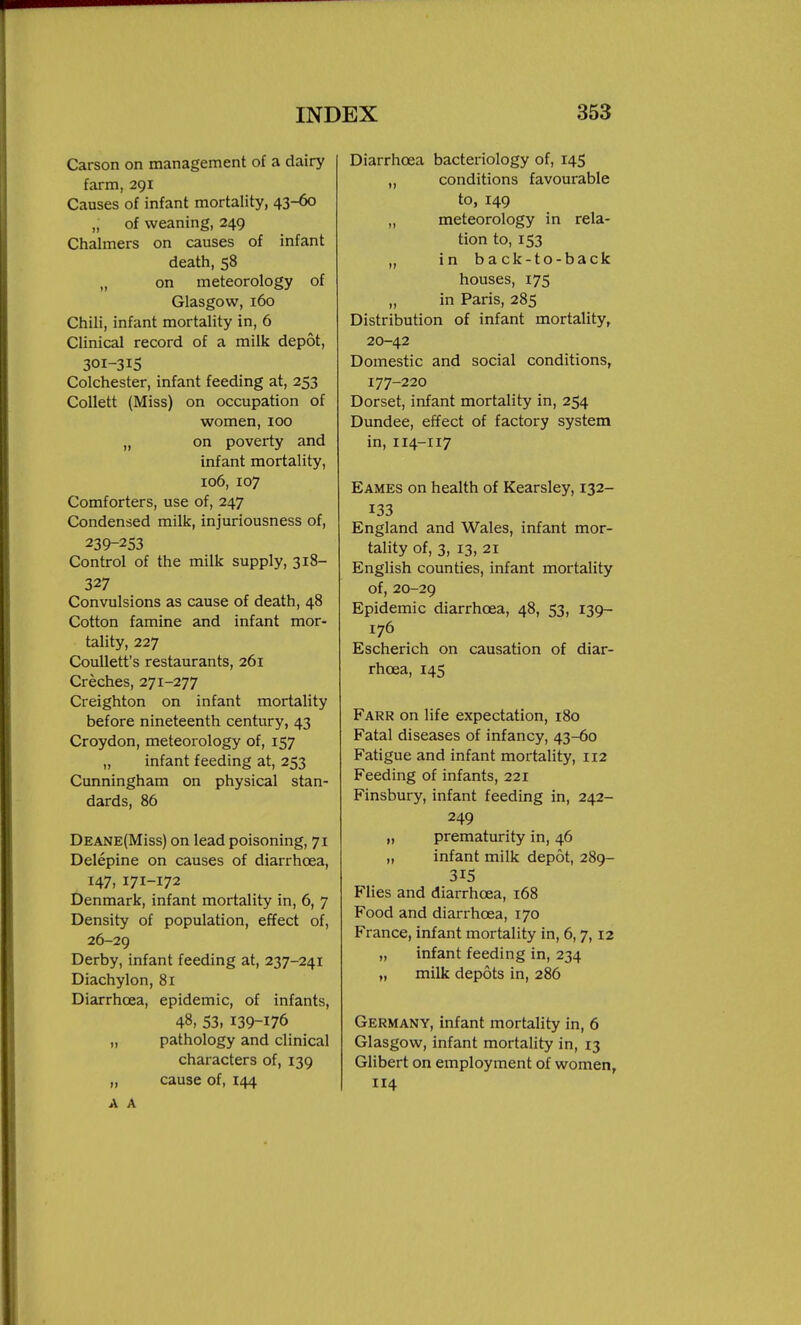 Carson on management of a dairy farm, 291 Causes of infant mortality, 43-60 „ of weaning, 249 Chalmers on causes of infant death, 58 „ on meteorology of Glasgow, 160 Chili, infant mortality in, 6 Clinical record of a milk depot, 301-315 Colchester, infant feeding at, 253 Collett (Miss) on occupation of women, 100 „ on poverty and infant mortality, 106, 107 Comforters, use of, 247 Condensed milk, injuriousness of, 239-253 Control of the milk supply, 318- 327 Convulsions as cause of death, 48 Cotton famine and infant mor- tality, 227 CouUett's restaurants, 261 Creches, 271-277 Creighton on infant mortality before nineteenth century, 43 Croydon, meteorology of, 157 „ infant feeding at, 253 Cunningham on physical stan- dards, 86 DEANE(Miss) on lead poisoning, 71 Delepine on causes of diarrhoea, 147, 171-172 Denmark, infant mortality in, 6, 7 Density of population, effect of, 26-29 Derby, infant feeding at, 237-241 Diachylon, 81 Diarrhoea, epidemic, of infants, 48, 53, 139-176 „ pathology and clinical characters of, 139 „ cause of, 144 A A Diarrhoea bacteriology of, 145 „ conditions favourable to, 149 „ meteorology in rela- tion to, 153 „ in back-to-back houses, 175 „ in Paris, 285 Distribution of infant mortality, 20-42 Domestic and social conditions, 177-220 Dorset, infant mortality in, 254 Dundee, effect of factory system in, 114-117 Eames on health of Kearsley, 132- 133 England and Wales, infant mor- tality of, 3, 13, 21 English counties, infant mortality of, 20-29 Epidemic diarrhcea, 48, 53, 139- 176 Escherich on causation of diar- rhoea, 145 Farr on life expectation, 180 Fatal diseases of infancy, 43-60 Fatigue and infant mortality, 112 Feeding of infants, 221 Finsbury, infant feeding in, 242- 249 „ prematurity in, 46 „ infant milk depot, 289- 315 Flies and diarrhoea, 168 Food and diarrhoea, 170 France, infant mortality in, 6,7,12 „ infant feeding in, 234 „ milk depots in, 286 Germany, infant mortality in, 6 Glasgow, infant mortality in, 13 Gilbert on employment of women, 114