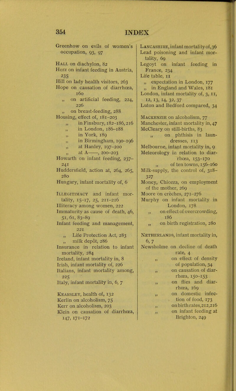 Greenhow on evils of women's occupation, 93, 97 Hall on diachylon, 82 Herz on infant feeding in Austria, 235 Hill on lady health visitors, 263 Hope on causation of diarrhoea, 160 „ on artificial feeding, 224, 226 „ on breast-feeding, 288 Housing, effect of, 181-203 „ in Finsbury, 182-186,216 „ in London, 186-188 „ in York, 189 „ in Birmingham, 190-196 „ at Hanley, 197-200 „ at A , 200-203 Howarth on infant feeding, 237- 241 Huddersfield, action at, 264, 265, 280 Hungary, infant mortality of, 6 Illegitimacy and infant mor- tality, 15-17, 25, 2I1-216 Illiteracy among women, 222 Immaturity as cause of death, 46, 51, 61, 83-89 Infant feeding and management, 221 „ Life Protection Act, 283 „ milk depot, 286 Insurance in relation to infant mortality, 284 Ireland, infant mortality in, 8 Irish, infant mortality of, 226 Italians, infant mortality among, 225 Italy, infant mortality in, 6, 7 Kearsley, health of, 132 Kerlin on alcoholism, 75 Kerr on alcoholism, 203 Klein on causation of diarrhoea, 147, 171-172 Lancashire, infant mortality of,36 Lead poisoning and infant mor- tality, 69 Legoyt on infant feeding in France, 234 Life table, 11 „ expectation in London, 177 „ in England and Wales, 181 London, infant mortality of, 3, 11, 12, 13, 14, 32, 37 Luton and Bedford compared, 34 Mackenzie on alcoholism, 77 Manchester, infant mortality in, 47 McCleary on still-births, 83 „ on phthisis in laun- dresses, 113 Melbourne, infant mortality in, 9 Meteorology in relation to diar- rhoea, 153-170 „ of ten towns, 156-160 Milk-supply, the control of, 318- 327 Money, Chiozza, on employment of the mother, 269 Moore on creches, 271-276 Murphy on infant mortality in London, 178 „ on effect of overcrowding, 186 „ on birth registration, 280 Netherlands, infant mortality in, 6,7 Newsholme on decline of death rate, 4 „ on effect of density of population, 34 „ on causation of diar- rhoea, 150-153 „ on flies and diar- rhoea, 169 „ on domestic infec- tion of food, 173 „ on birth rates, 212,216 „ on infant feeding at Brighton, 249