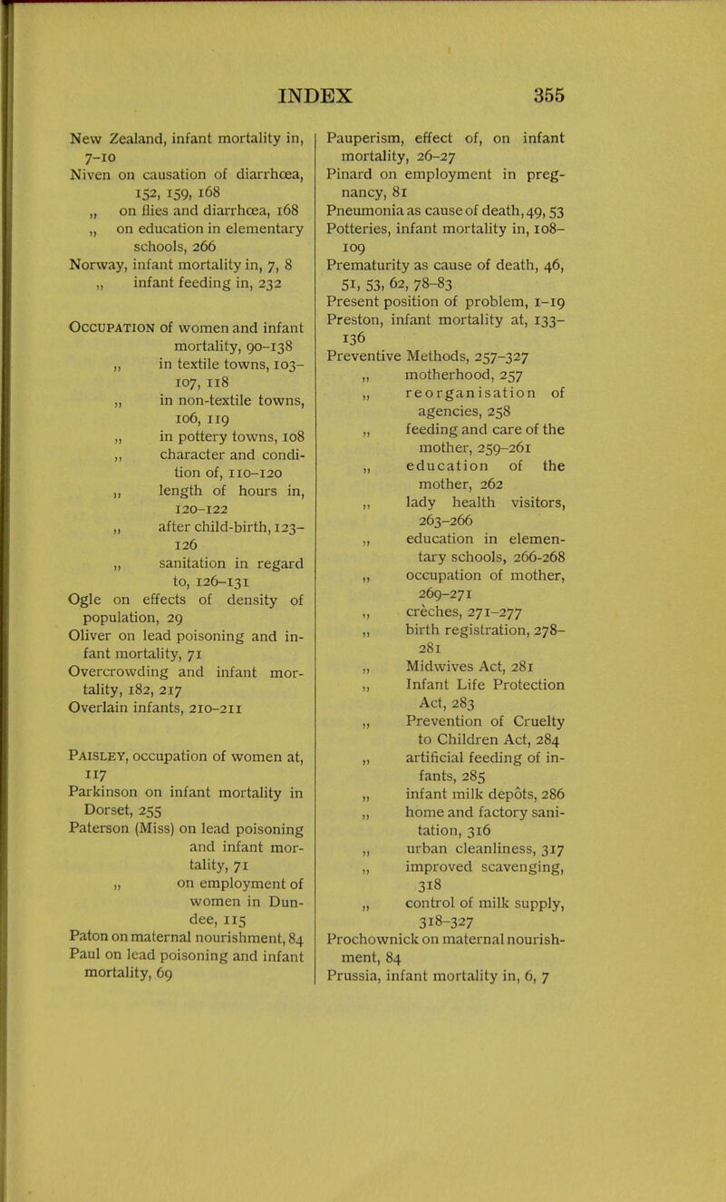 New Zealand, infant mortality in, 7-10 Niven on causation of diarrhoea, 152, 159, 168 „ on flies and diarrhoea, 168 „ on education in elementary schools, 266 Norway, infant mortality in, 7, 8 „ infant feeding in, 232 Occupation of women and infant mortality, 90-138 „ in textile towns, 103- 107, 118 „ in non-textile towns, 106, 119 „ in pottery towns, 108 ,, character and condi- tion of, 110-120 „ length of hours in, 120-122 „ after child-birth, 123- 126 ,, sanitation in regard to, 126-131 Ogle on effects of density of population, 29 Oliver on lead poisoning and in- fant mortality, 71 Overcrowding and infant mor- tality, 182, 217 Overlain infants, 210-211 Paisley, occupation of women at, 117 Parkinson on infant mortality in Dorset, 255 Paterson (Miss) on lead poisoning and infant mor- tality, 71 „ on employment of women in Dun- dee, 115 Paton on maternal nourishment, 84 Paul on lead poisoning and infant mortality, 69 Pauperism, effect of, on infant mortality, 26-27 Pinard on employment in preg- nancy, 81 Pneumonia as cause of death, 49,53 Potteries, infant mortality in, 108- 109 Prematurity as cause of death, 46, 51, 53, 62, 78-83 Present position of problem, 1-19 Preston, infant mortality at, 133- 136 Preventive Methods, 257-327 „ motherhood, 257 ,, reorganisation of agencies, 258 „ feeding and care of the mother, 259-261 „ education of the mother, 262 ,, lady health visitors, 263-266 „ education in elemen- tary schools, 266-268 „ occupation of mother, 269-271 ,, creches, 271-277 ,, birth registration, 278- 281 „ Midwives Act, 281 ,, Infant Life Protection Act, 283 „ Prevention of Cruelty to Children Act, 284 ,, artificial feeding of in- fants, 285 „ infant milk depots, 286 „ home and factory sani- tation, 316 „ urban cleanliness, 317 „ improved scavenging, 318 „ control of milk supply, 318-327 Prochownick on maternal nourish- ment, 84 Prussia, infant mortality in, 6, 7