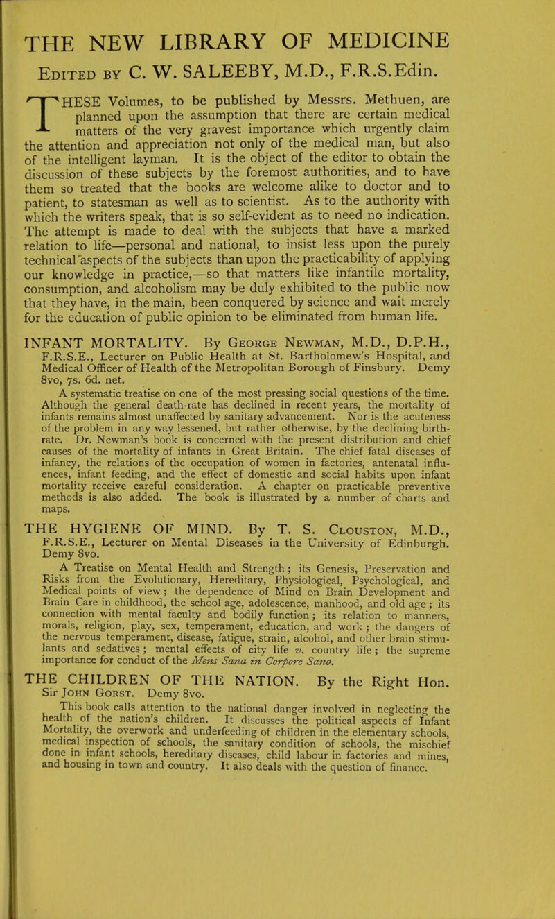 THE NEW LIBRARY OF MEDICINE Edited by C. W. SALEEBY, M.D., F.R.S.Edin. THESE Volumes, to be published by Messrs. Methuen, are planned upon the assumption that there are certain medical matters of the very gravest importance which urgently claim the attention and appreciation not only of the medical man, but also of the intelligent layman. It is the object of the editor to obtain the discussion of these subjects by the foremost authorities, and to have them so treated that the books are welcome alike to doctor and to patient, to statesman as well as to scientist. As to the authority with which the writers speak, that is so self-evident as to need no indication. The attempt is made to deal with the subjects that have a marked relation to life—personal and national, to insist less upon the purely technical aspects of the subjects than upon the practicability of applying our knowledge in practice,—so that matters like infantile mortality, consumption, and alcoholism may be duly exhibited to the public now that they have, in the main, been conquered by science and wait merely for the education of public opinion to be eliminated from human life. INFANT MORTALITY. By George Newman, M.D., D.P.H., F.R.S.E., Lecturer on Public Health at St. Bartholomew's Hospital, and Medical Officer of Health of the Metropolitan Borough of Finsbury. Demy 8vo, 7s. 6d. net. A systematic treatise on one of the most pressing social questions of the time. Although the general death-rate has declined in recent years, the mortality oi infants remains almost unaffected by sanitary advancement. Nor is the acuteness of the problem in any way lessened, but rather otherwise, by the declining birth- rate. Dr. Newman's book is concerned with the present distribution and chief causes of the mortahty of infants in Great Britain. The chief fatal diseases of infancy, the relations of the occupation of women in factories, antenatal influ- ences, infant feeding, and the effect of domestic and social habits upon infant mortality receive careful consideration. A chapter on practicable preventive methods is also added. The book is illustrated by a number of charts and maps. THE HYGIENE OF MIND. By T. S. Clouston, M.D., F.R.S.E., Lecturer on Mental Diseases in the University of Edinburgh. Demy 8vo. A Treatise on Mental Health and Strength; its Genesis, Preservation and Risks from the Evolutionary, Hereditary, Physiological, Psychological, and Medical points of view; the dependence of Mind on Brain Development and Brain Care in childhood, the school age, adolescence, manhood, and old age ; its connection with mental faculty and bodily function; its relation to manners, morals, religion, play, sex, temperament, education, and work ; the dangers of the nervous temperament, disease, fatigue, strain, alcohol, and other brain stimu- lants and sedatives ; mental effects of city life v. country life; the supreme importance for conduct of the Mens Sana in Corpore Sano. THE CHILDREN OF THE NATION. By the Right Hon. Sir John Gorst. Demy 8vo. This book calls attention to the national danger involved in neglecting the health of the nation's children. It discusses the political aspects of Infant Mortality, the overwork and underfeeding of children in the elementary schools, medical inspection of schools, the sanitary condition of schools, the mischief done in infant schools, hereditary diseases, child labour in factories and mines, and housing in town and country. It also deals with the question of finance.