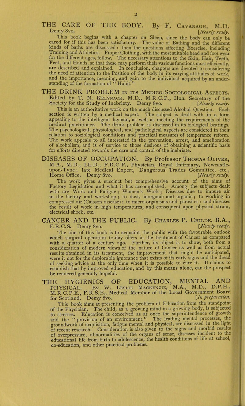 THE CARE OF THE BODY. By F. Cavanagh, M.D. Demy Svo. {Nearly ready. This book begins with a chapter on Sleep, since the body can only be cared for if this has been satisfactory. The value of Bathing and the different kinds _ of baths are discussed: then the questions affecting Exercise, including Training and Athletics. Proper Clothing, with the most suitable head and foot wear for the different ages, follow. The necessary attentions to the Skin, Hair, Teeth, Feet, and Hands, so that these may perform their various functions most efficiently, are described and explained. In conclusion, chapters are devoted to considering the need of attention to the Position of the body in its varying attitudes of work, and the importance, meaning, and gain to the individual acquired by an under- standing of the formation of  Habit. THE DRINK PROBLEM in its Medico-Sociological Aspects. Edited by T. N. Kelynack, M.D., M.R.C.P., Hon. Secretary of the Society for the Study of Inebriety. Demy Svo. {^Nearly ready. This is an authoritative work on the much discussed Alcohol Question. Each section is written by a medical expert. The subject is dealt with in a form appealing to the intelligent layman, as well as meeting the requirements of the medical practitioner. The drink problem is discussed in its biological bearings. The psychological, physiological, and pathological aspects are considered in their relation to sociological conditions and practical measures of temperance reform. The work appeals to all interested in the prevention, arrest, and amelioration of alcoholism, and is of service to those desirous of obtaining a scientific basis for efforts directed towards the care and control of the inebriate. DISEASES OF OCCUPATION. By Professor Thomas Oliver, M.A., M.D., LL.D., F.R.C.P., Physician, Royal Infirmary, Newcastle- upon-Tyne; late Medical Expert, Dangerous Trades Committee, etc., Home Office. Demy Svo. {Nearly ready. The work gives a succinct but comprehensive account of the aims of Factory Legislation and what it has accomplished. Among the subjects dealt with are Work and Fatigue; Women's Work ; Diseases due to impure air in the factory and workshop; to dust, inorganic and organic; to working in compressed air (Caisson disease); to micro-organisms and parasites: and diseases the result of work in high temperatures, and consequent upon physical strain, electrical shock, etc. CANCER AND THE PUBLIC. By Charles P. Childe, B.A., F.R.C.S. Demy Svo. {Nearly ready. The aim of this book is to acquaint the public with the favourable outlook which surgical operation to-day offers in the treatment of Cancer as compared with a quarter of a century ago. Further, its object is to show, both from a consideration of modern views of the nature of Cancer as well as from actual results obtained in its treatment, the improvement that might be anticipated, were it not for the deplorable ignorance that exists of its early signs and the dread of seeking advice at the only time when it is possible to cure it. It claims to establish that by improved education, and by this means alone, can the prospect be rendered generally hopeful. THE HYGIENICS OF EDUCATION, MENTAL AND PHYSICAL. By W. Leslie Mackenzie, M.A., M.D., D.P.H., M.R.C.P.E., F.R.S.E., Medical Member of the Local Government Board for Scotland. Demy Svo. [/«preparation. This book aims at presenting the problem of Education from the standpoint of the Physician. The child, as a growing mind in a growing body, is subjected to stresses. Education is conceived as at once the superintendence of growth and the provision of an environment. The leading mental processes, the groundwork of acquisition, fatigue mental and physical, are discussed in the light of recent research. Consideration is also given to the signs and morbid results of overpressure, abnormalities of the organs of sense, diseases incident to the educational life from birth to adolescence, the health conditions of life at school, co-education, and other practical problems.