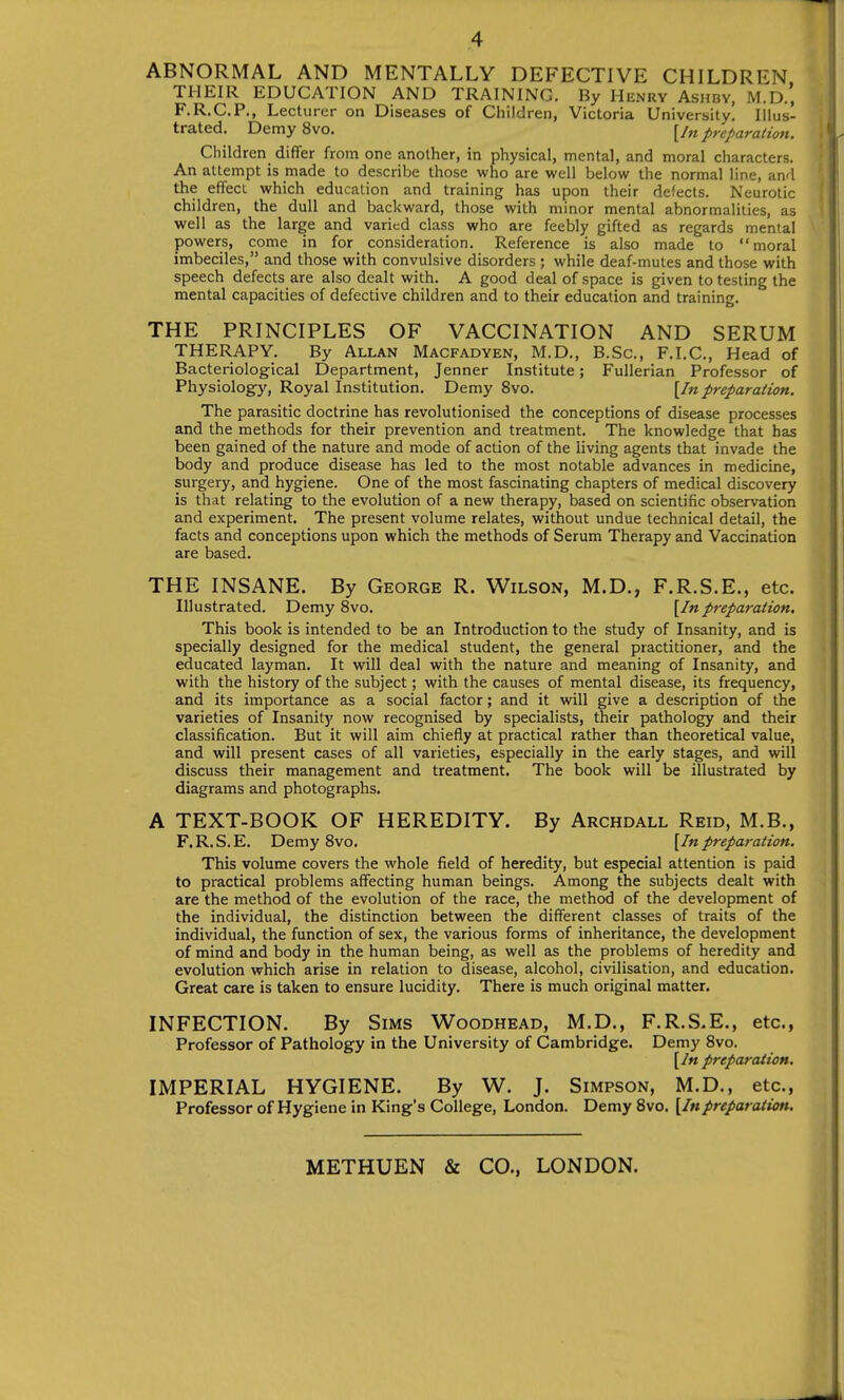 ABNORMAL AND MENTALLY DEFECTIVE CHILDREN THEIR EDUCATION AND TRAINING. By Henry Ashbv, M.D., F.R.C.P., Lecturer on Diseases of Children, Victoria University, Illus- trated. DemySvo. {In preparation. . Children differ from one another, in physical, mental, and moral characters. An attempt is made to describe those who are well below the normal line, and the effect which education and training has upon their defects. Neurotic | children, the dull and backward, those with minor mental abnormalities, as ' well as the large and varied class who are feebly gifted as regards mental powers, come in for consideration. Reference is also made to moral imbeciles, and those with convulsive disorders ; while deaf-mutes and those with speech defects are also dealt with. A good deal of space is given to testing the mental capacities of defective children and to their education and training. THE PRINCIPLES OF VACCINATION AND SERUM THERAPY. By Allan Macfadyen, M.D., B.Sc, F.I.C., Head of Bacteriological Department, Jenner Institute; Fullerian Professor of Physiology', Royal Institution. Demy 8vo. {In preparation. The parasitic doctrine has revolutionised the conceptions of disease processes and the methods for their prevention and treatment. The knowledge that has been gained of the nature and mode of action of the living agents that invade the body and produce disease has led to the most notable advances in medicine, surgery, and hygiene. One of the most fascinating chapters of medical discovery is that relating to the evolution of a new therapy, based on scientific observation and experiment. The present volume relates, without undue technical detail, the facts and conceptions upon which the methods of Serum Therapy and Vaccination are based. THE INSANE. By George R. V^ilson, M.D., F.R.S.E., etc. Illustrated. DemySvo. {In preparation. This book is intended to be an Introduction to the study of Insanity, and is specially designed for the medical student, the general practitioner, and the educated layman. It will deal with the nature and meaning of Insanity, and with the history of the subject; with the causes of mental disease, its frequency, and its importance as a social factor; and it will give a description of the varieties of Insanity now recognised by specialists, their pathology and their classification. But it will aim chiefly at practical rather than theoretical value, and will present cases of all varieties, especially in the early stages, and will discuss their management and treatment. The book will be illustrated by diagrams and photographs. A TEXT-BOOK OF HEREDITY. By Archdall Reid, M.B., F.R.S.E. DemySvo. {In preparation. This volume covers the whole field of heredity, but especial attention is paid to practical problems affecting human beings. Among the subjects dealt with are the method of the evolution of the race, the method of the development of the individual, the distinction between the different classes of traits of the individual, the function of sex, the various forms of inheritance, the development of mind and body in the human being, as well as the problems of heredity and evolution which arise in relation to disease, alcohol, civilisation, and education. Great care is taken to ensure lucidity. There is much original matter. INFECTION. By Sims Woodhead, M.D., F.R.S.E., etc., Professor of Pathology in the University of Cambridge. Demy Svo. {In preparation. IMPERIAL HYGIENE. By W. J. Simpson, M.D., etc., Professor of Hygiene in King's College, London. Demy Svo. {Inpreparation. METHUEN & CO., LONDON.