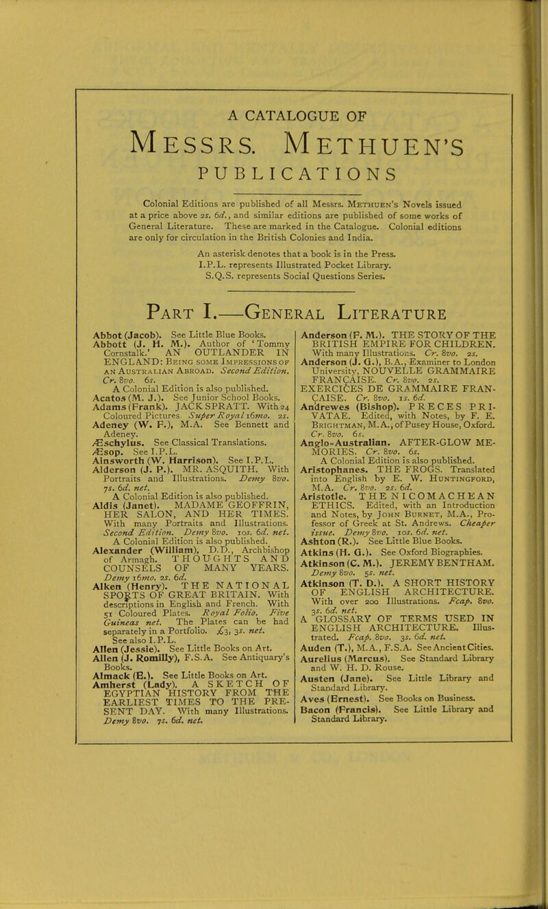 A CATALOGUE OF Messrs. Methuen's PUBLICATIONS Colonial Editions are published of all Messrs. Methuen's Novels issued at a price above 2S. 6d., and similar editions are published of some works of General Literature. These are marked in the Catalogue. Colonial editions are only for circulation in the British Colonies and India. An asterisk denotes that a book is in the Press. I.P.L. represents Illustrated Pocket Library. S.Q.S. represents Social Questions Series. Part I.—General Literature Abbot (Jacob). See Little Blue Books. Abbott (J. H. M.). Author of 'Tommy Cornstalk.' AN OUTLANDER IN ENGLAND: Being some Impressionsof AN Australian Abroad. Second Edition. Cr. Svo. 6j. _ _ _ A Colonial Edition is also published. AcatOS(IVl. J.). See Junior School Books. Adams (Frank). JACKSPRATT. With 24 Coloured Pictures. Super Royal xdino. is. Adeney (W. F.), M.A. See Bennett and Adeney. /Eschylus. See Classical Translations. /Esop. See I.P.L. Ainsworth (W. Harrison). See I.P.L. Alderson (J. P.). MR. ASQUITH. With Portraits and Illustrations. Demy ivo. ys. 6d. net. A Colonial Edition is also published. Aldis (Janet). MADAME GEOFFRIN, HER SALON, AND HER TIMES. With many Portraits and Illustrations. Second Edition. Demy Svo. los. 6d. net. A Colonial Edition is also published. Alexander (William), D.D., Archbishop of Armagh. THOUGHTS AND COUNSELS OF MANY YEARS. Demy i6?no. 2S. 6d. Allcen (Henry). THE NATIONAL SPORTS OF GREAT BRITAIN. With descriptions in English and French. With 51 Coloured Plates. Royal Folio. Five Guineas net. The Plates can be had separately in a Portfolio. 3^- ■^i- See also I.P.L. Allen (Jessie). See Little Books on Art. Allen (J. Romilly), F.S.A. See Antiquary's Books. Almack (B.). See Little Books on Art. Amherst (Lady). A SKETCH OF EGYPTIAN HISTORY FROM THE EARLIEST TIMES TO THE PRE- SENT DAY. With many Illustrations. Demy Svo. js. 6d. net. Anderson (F. M.). THE STORY OF THE BRITISH EMPIRE FOR CHILDREN. With many Illustrations. Cr. Svo. zs. Anderson (J. Q.), B.A., Examiner to London University, NOUVELLE GRAMMAIRE FRANCAISE. Cr. Svo. is. EXERCICES DE GRAMMAIRE FRAN- CAISE. Cr. Svo. js. 6d. Andrewes (Bishop). PRECES PRI- VATAE. Edited, with Notes, by F. E. Brightman, M. a., of Pusey House, Oxford. Cr. Svo. 6s. Anglo-Australian. AFTER-GLOW ME- MORIES. Cr.Syo._6s. A Colonial Edition is also published. Aristophanes. THE FROGS. Translated into English by E. W. Huntingford, M.A. Cr. Srfo. 2s. 6d. Aristotle. THENICOMACHEAN ETHICS. Edited, with an Introduction and Notes, by John Burnet, M.A., Pro- fessor of Greek at St. Andrews. Cheaper issue. Demy Svo. \os. 6d. net. Ashton (R.). See Little Blue Books. Atkins (H. Q.). See Oxford Biographies. Atkinson (C. M.). JEREMY BENTHAM. Demy Svo. $s. net. Atkinson (T. D.). A SHORT HISTORY OF ENGLISH ARCHITECTURE. With over 200 Illustrations. Fcap. Svo. ■xs. 6d. net. A GLOSSARY OF TERMS USED IN ENGLISH ARCHITECTURE. lUus- trated. Fcap. Svo. ^s. dd. net. Auden (T.), M.A., F.S.A. See Ancient Cities. Aurelius (Marcus). See Standard Library and W. H. D. Rouse. Austen (Jane). See Little Library and Standard Library'. Aves (Ernest). See Books on Business. Bacon (Francis). See Little Library and Standard Library.