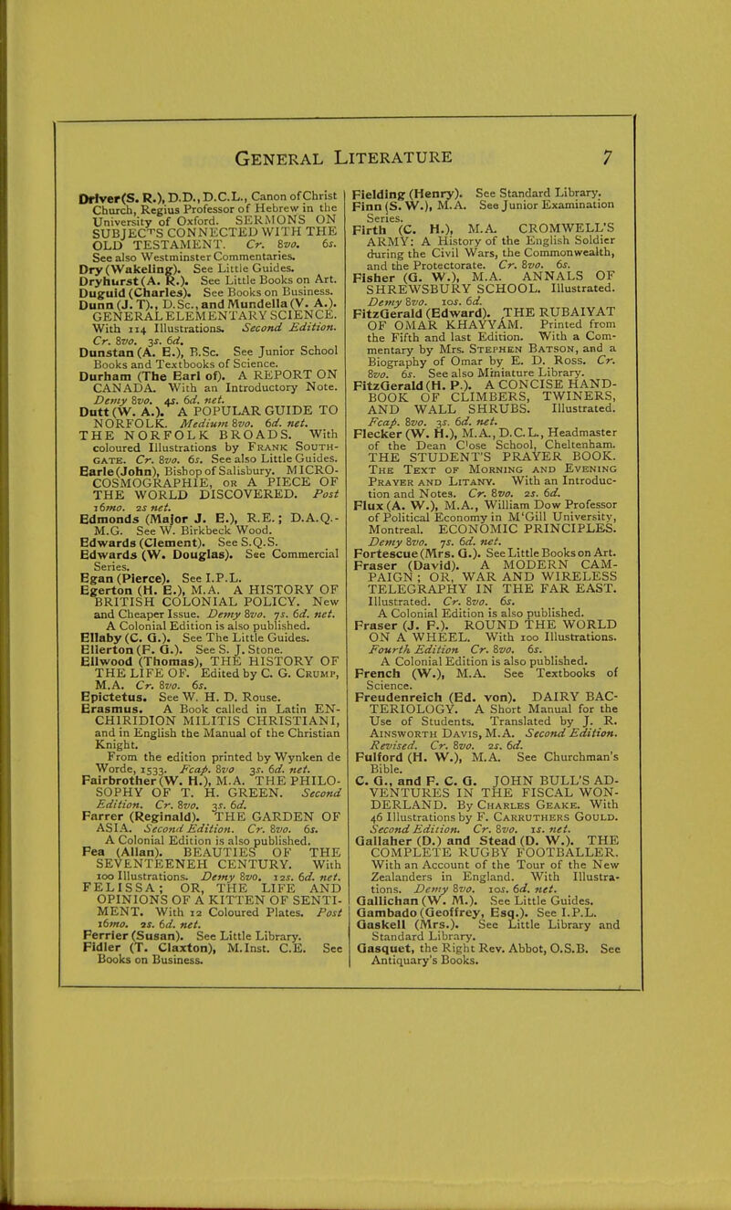 Driver(S. R.), D.D., D.C.L., Canon of Christ Church, Regius Professor of Hebrew in the University of Oxford. SERMONS ON SUBJECTS CONNECTED WITH THE OLD TESTAMENT. Cr. %vo. 6s. See also Westminster Commentaries. Dry(Wakeling). See Little Guides. Dryhurst(A. R.). See Little Books on Art. Dugruid (Charles). See Books on Business. Dunn (J. T)., D.Sc, and Mundella(V. A.). GENERAL ELEMENTARY SCIENCE. With 114 Illustrations. Second Edition. Cr. Zvo. 31-. 6d. Dunstan (A. E.), R.Sc. See Junior School Books and Textbooks of Science. Durham (The Earl of). A REPORT ON CANADA. With an Introductory Note. Dewy Zvo, 4s. 6d. net. Dutt (W. A.). A POPULAR GUIDE TO NORFOLK. Medium ?,vo. td.net. THE NORFOLK BROADS. With coloured Illustrations by Frank South- gate. Cr. Sva. 6s. See also Little Guides. Earle(John), Bishop of Salisbury. MICRO- COSMOGRAPHIE, or A PIECE OF THE WORLD DISCOVERED. Post 16mo. 2S net. Edmonds (Major J. E.), R.E.; D.A.Q.- M.G. See W. Birkbeck Wood. Edwards (Clement). See S.Q.S. Edwards (W. Douglas). See Commercial Series. Egan (Pierce). See LP.L. Egerton (H. E.), M.A. A HISTORY OF BRITISH COLONIAL POLICY. New and Cheaper Issue. Demy Svo. ys. 6d. net. A Colonial Edition is also published. Ellaby (C. G.). See The Little Guides. EHerton (F. Q.). See S. J. Stone. EUwood (Thomas), THE HISTORY OF THE LIFE OF. Edited by C. G. Crump, M.A. Cr. Svo. 6s. Epictetus. See W. H. D. Rouse. Erasmus. A Book called in Latin EN- CHIRIDION MILITIS CHRISTIANI, and in English the Manual of the Christian Knight. From the edition printed by Wynken de Worde, 1533. Fcap. Svo 3s. 6d. net. Fairbrother(W. H.), M.A. THE PHILO- SOPHY OF T. H. GREEN. Second Edition. Cr. Svo. ^s. 6d. Farrer (Reginald). THE GARDEN OF ASI.A.. Second Edition. Cr. Svo. 6s. A Colonial Edition is also published. Fea (Allan). BEAUTIES OF THE SEVENTEENEH CENTURY. With loo Illustrations. Demy Svo. ■iis.6d.net. FELISSA; OR, THE LIFE AND OPINIONS OF A KITTEN OF SENTI- MENT. With 12 Coloured Plates. Post \6mo. IS. 6d. net. Ferrier (Susan). See Little Library. Fidler (T. Claxton), M.Inst. C.E. See Books on Business. Fielding (Henry). See Standard Library. Finn(S. W.), M.A. See Junior Examination Series. Firth (C. H.), M.A. CROMWELL'S ARMY: A History of the English Soldier during the Civil Wars, the Commonwealth, and the Protectorate. Cr. Svo. 6s. Fisher (Q. W.), M.A. ANNALS OF SHREWSBURY SCHOOL. Illustrated. Demy Svo. 10s. 6d. FltzGerald (Edward). THE RUBAIYAT OF OMAR KHAYYAM. Printed from the Fifth and last Edition. With a Com- mentary by Mrs. Stephen Batson, and a Biography of Omar by E. D. Ross. Cr. Svo. 6s. See also Miniature Library. FitzQerald(H. P.). A CONCISE HAND- BOOK OF CLIMBERS, TWINERS, AND WALL SHRUBS. Illustrated. Fcap. Svo. 3J. 6d. net. Flecker (W. H.), M.A.,D.C.L., Headmaster of the Dean Cose School, Cheltenham. THE STUDENT'S PRAYER BOOK. The Text of Morning and Evening Prayer and Litany. With an Introduc- tion and Notes. Cr. Svo. 2s. 6d. Flux (A. W.), M.A., William Dow Professor of Political Economy in M'Gill University, Montreal. ECONOMIC PRINCIPLES. Demy Svo. js. 6d. fiet, Fortescue (Mrs. Q.). See Little Books on Art. Fraser (David). A MODERN CAM- PAIGN ; OR, WAR AND WIRELESS TELEGRAPHY IN THE FAR EAST. Illustrated. Cr. Svo. 6s. A Colonial Edition is also published. Fraser (J. F.). ROUND THE WORLD ON A WHEEL. With 100 Illustrations. Fourth Edition Cr. Svo. 6s. A Colonial Edition is also published. French (W.), M.A. See Textbooks of Science. Freudenreich (Ed. von). DAIRY BAC- TERIOLOGY. A Short Manual for the Use of Students. Translated by J. R. Ainsworth Davis, M.A. Second Edition. Revised. Cr. Svo. 2s. 6d. Fulford (H. W.), M.A. See Churchman's Bible. C. 0., and F. C. O. JOHN BULL'S AD- VENTURES IN THE FISCAL WON- DERLAND. By Charles Geake. With 46 Illustrations by F. Carruthers Gould. Second Edition. Cr. Svo. is. net. Qallaher (D.) and Stead (D. W.). THE COMPLETE RUGBY FOOTBALLER. With an Account of the Tour of the New Zealanders in England. With Illustra- tions. Demy Svo. 10s. 6d, net. Gallichan (W. M.). See Little Guides. Gambado (Geoffrey, Esq.). See I.P.L. Gaskell (Mrs.). See Little Library and Standard Library. Gasquet, the Right Rev. Abbot, O.S.B. See Antiquary's Books.