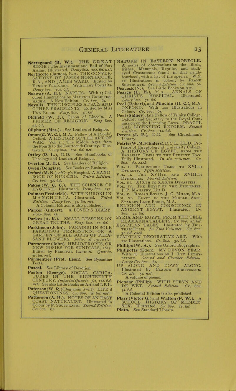 Norregaard (B. W.). THE GREAT SIEGE : The Investment and Fall of Port Arthur. Illustrated. DemyZvo. zos.6d.nft. Northcote (James), R.A. THE CONVER- SATIONS OF JAMES NORTHCOTE, R.A., AND JAMES WARD. Edited by Ernest Fletcher. With many Portraits. Demy 8vo. 10s. bd. Norway (A. H.). NAPLES. With 25 Col- oured Illustrations by Maurice Greiffek- HAGEN. A New Edition. Cr.%vo._ 6s. Novalis. THEDISCIPLES ATSAIS AND OTHER FRAGMENTS. Edited by Miss Una Birch. J^'ca^. Svo, 3s. 6d. Oldfield (W. J.), Canon of Lincoln. A PRIMER OF RELIGION. Fca/ 8z/o. 2s. 6d. Oliphant (Mrs.). See Leaders of Religion. Oman(C. W. C), M.A., Fellow of All Souls', Oxford. A HISTORY OF THE ART OF WAR. Vol. II.: The Middle Ages, from the Fourth to the Fourteenth Century. Illus- trated. Demy Szio. jos. 6d. net. Ottley (R. L.), D.D. See Handbooks of Theology and Leaders of Religion. Overton (J. H.). See Leaders of Religion. Owen (Douglas). See Books on Business. Oxford (M. N.), of Guy's Hospital. A HAND- BOOK OF NURSING. Third Edition. Cr. 8zio. 3^. 6d. Pakes (W. C. C). THE SCIENCE OF HYGIENE. Illustrated. Demy Svo. 153. Palnier(Frederick). WITH KUROKI IN MANCHURIA. Illustrated. Third Edition. Demy 87/0. ys. 6d. net. A Colonial Edition is also published. Parker (Gilbert). A LOVER'S DIARY. Fcap. Svo. 55. Parkes (A. K.). SMALL LESSONS ON GREAT TRUTHS. Eca/. Svo. is. 6d. Parkinson (John). PARADISI IN SOLE PARADISUS TERRESTRIS, OR A GARDEN OF ALL SORTS OF PLEA- SANT FLOWERS. Eoiio. £3, 3s. net. Parmenter (John). HELIO-TROPES, OR NEW POSIES FOR SUNDIALS, 1625. Edited by Percival Landon. Quarto, js. 6d. net. Parmentier (Prof. Leon). See Byzantine Texts. Pascal. See Library of Devotion. Paston (George). SOCIAL CARICA- TURES IN THE EIGHTEENTH CENTURY. Imperial Quarto. £1, 12s. 6d. net. See also Little Books on Art and I. P. L. PatersonCW. R.)(Benjamin Swift). LIFE'S QUESTIONINGS. Cr. Svo. 2s.6d.net. Patterson (A. H.). NOTES OF AN EAST COAST NATURALIST. Illustrated in Colour by F. Southgate. Second Edition. Cr. Svo. 6s NATURE IN EASTERN NORFOLK. A series of observations on the Birds, Fishes, Mammals, Reptiles, and stalk- eyed Crustaceans found in that neigh- bourhood, with a list of the species. With 12 Illustrations in colour, by Frank Southgate. Second Edition. Cr. Svo. 6s. Peacock (N.). See Little Books on Art. Pearce (E. H.), M.A. ANNALS OF CHRIST'S HOSPITAL. Illustrated. Demy Svo. is. 6d. Peel (Robert), and Minchin (H. C), M.A. OXFORD. With 100 Illustrations in Colour. Cr. Svo. 6s. Peel (Sidney), late Fellow of Trinity College, Oxford, and Secretary to the Royal Com- mission on the Licensing Laws. PRACTI- CAL LICENSING REFORM. Second Edition. Cr. Svo. is. 6d. Peters (J. P.), D.D. See Churchman's Library. Petrie (W. M. Flinders), D. C. L., LL.D., Pro- fessor of Egyptology at University College. A HISTORY OF EGYPT, from the Earliest Times to the Present Day. Fully Illustrated. In six volumes. Cr. Svo. 6s. each. Vol. I. Prehistoric Times to XVIth Dynasty. Fifth Edition. Vol. n. The XV 11th and XVIIIth Dynasties. Fourth Edition. Vol. III. XIXth to XXXth Dynasties. Vol. IV. The Egypt of the Ptolemies. J. P. Mahaffy, Litt.D. Vol. v. Roman Egypt. J. G. Milne, M.A. Vol. vr. Egypt in the Middle Ages. Stanley Lane-Poole, M.A. RELIGION AND CONSCIENCE IN ANCIENT EGYPT. Illustrated. Cr. Svo. 2S. 6d, SYRIA AND EGYPT, FROM THE TELL EL AMARNA TABLETS. Cr.Svo. 2s. 6d. EGYPTIAN TALES. Illustrated by Tris- tram Ellis. In Two Volumes. Cr. Svo. 3J. 6d. each. EGYPTIAN DECORATIVE ART. With 120 Illustrations. Cr. Svo. y. 6d. Phillips (W. A.). See Oxford Biographies. Phillpotts (Eden). MY DEVON YEAR. With 38 Illustrations by J. Ley Pethy- BRIDGE. Second and Cheaper Edition. Larf;e Cr. Svo. 6s. UP ALONG AND DOWN ALONG. Illustrated by Claude Shepferson. Cr. i,to. <,s. net. A volume of poems. Pienaar (Philip). WITH STEYN AND DE WET. Second Edition. Cr. Svo. 3J. 6d. A Colonial Edition is also published. Plarr (Victor Q.) and Walton (F. W.). A SCHOOL HISTORY OF MIDDLE- SEX. Illustrated. Cr. Svo. \s. 6d. Plato. See Standard Library.