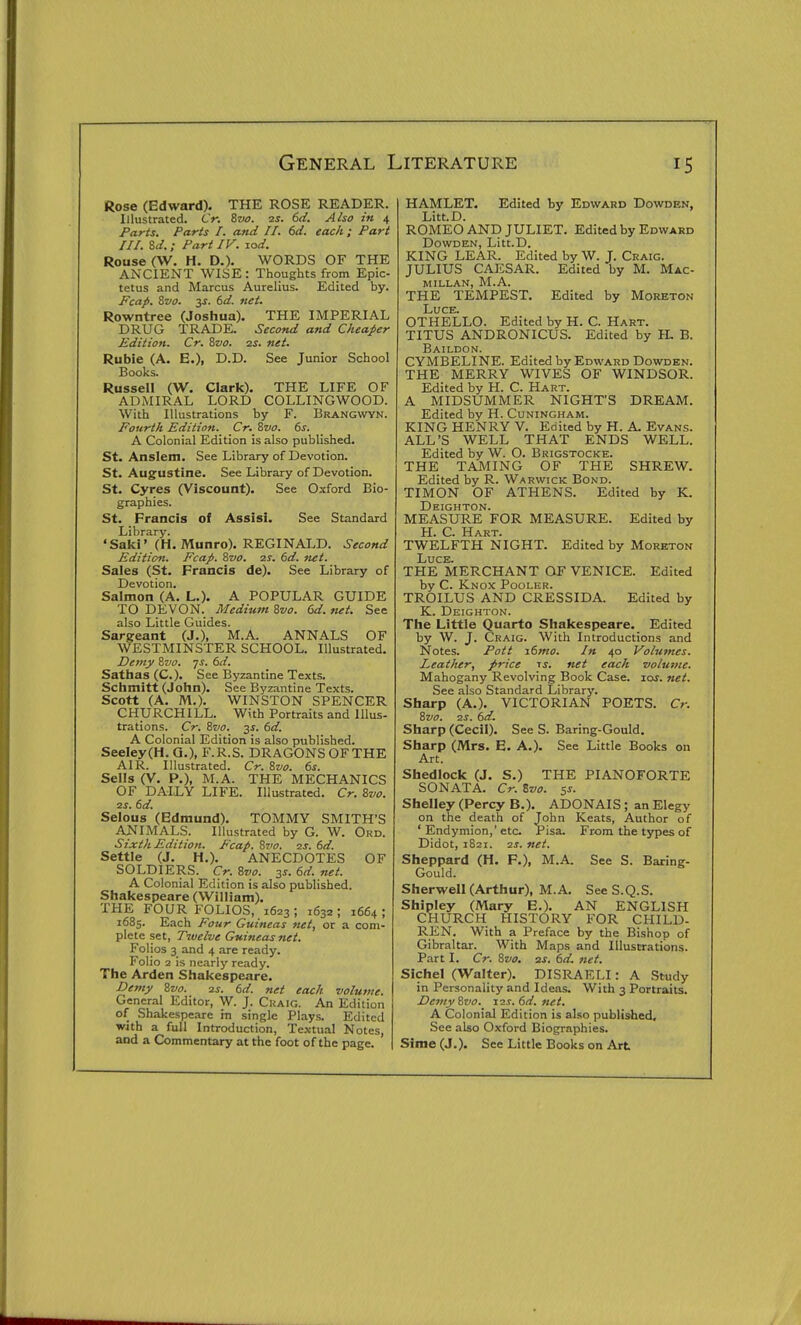 Rose (Edward). THE ROSE READER. Illustrated. Cr. Svo. 25. 6(/. Also in 4 Parts. Parts I. and II. 6d. each; Pari III. Zd.; Part IV. lod. Rouse (W. H. D.). WORDS OF THE ANCIENT WISE: Thoughts from Epic- tetus and Marcus Aurelius. Edited by. Fcap. Svo. 3J. 6d. net. Rowntree (Joshua). THE IMPERIAL DRUG TRADE. Second and Cheajier Edition. Cr. Zvo. 2s. net. Rubie (A. E.), D.D. See Junior School Books. Russell (W. Clark). THE LIFE OF ADMIRAL LORD COLLINGWOOD. With Illustrations by F. Brangvvyn. Fourth Edition. Cr. Svo. 6s. A Colonial Edition is also published. St. Anslem. See Library of Devotion. St. Augustine. See Library of Devotion. St. Cyres (Viscount). See Oxford Bio- graphies. St. Francis of Assisi. See Standard Library. 'Saki' (H. Munro). REGINALD. Second Edition. Fcap. %vo. 2S. 6d. ftet. Sales (St. Francis de). See Library of Devotion. Salmon (A. L.). A POPULAR GUIDE TO DEVON. Medium 8vo. 6d. net. See also Little Guides. Sargeant (J.), M.A. ANNALS OF WESTMINSTER SCHOOL. Illustrated. Demy 8wo. 7^. ()d. Sathas(C.). See Byzantine Texts. Schmitt (John). See Byzantine Texts. Scott (A. M.). WINSTON SPENCER CHURCHILL. With Portraits and Illus- trations. Cr. 81/0. 3^. dd. A Colonial Edition is also published. Seeley(H. Q.), F.R.S. DRAGONS OF THE AIR. Illustrated. Cr. Szio. 6s. Sells (V. P.), M.A. THE MECHANICS OF DAILY LIFE. Illustrated. Cr. Svo. ss. 6d. Selous (Edmund). TOMMY SMITH'S ANIMALS. Illustrated by G. W. Ord. Sixth Edition. Fcap. Zvo. 2s. 6d. Settle (J. H.). ANECDOTES OF SOLDIERS. Cr. Svo. 3s. 6d. net. A Colonial Edition is also published. Shakespeare (William), THE FOUR FOLIOS, 1623; 1632; 1664; 1685. Each Four Guineas net, or a com- plete set, Twelve Guineas net. Folios 3 and 4 are ready. Folio 2 is nearly ready. The Arden Shakespeare. Demy Svo. 2s. 6d. net each volume. General Editor, W. J. Craig. An Edition of Shakespeare in single Plays. Edited with a full Introduction, Textual Notes, and a Commentary at the foot of the page. HAMLET. Edited by Edward Dowden, Litt.D. ROMEO AND JULIET. Edited by Edward Dowden, Litt.D. KING LEAR. Edited by W. J. Craig. JULIUS CAESAR. Edited by M. Mac- MILLAN, M.A. THE TEMPEST. Edited by Moreton Luce. OTHELLO. Edited by H. C. Hart. TITUS ANDRONICUS. Edited by IL B. Baildon. CYMBELINE. Edited by Edward Dowden. THE MERRY WIVES OF WINDSOR. Edited by H. C. Hart. A MIDSUMMER NIGHT'S DREAM. Edited by H. Cuningham. KING HENRY V. Edited by H. A. Evans. ALL'S WELL THAT ENDS WELL. Edited by W. O. Brigstocke. THE TAMING OF THE SHREW. Edited by R. Warwick Bond. TIMON OF ATHENS. Edited by K. Deighton. MEASURE FOR MEASURE. Edited by H. C. Hart. TWELFTH NIGHT. Edited by Moreton Luce. THE MERCHANT OF VENICE. Edited by C. Knox Pooler. TROILUS AND CRESSIDA. Edited by K. Deighton. The Little Quarto Shakespeare. Edited by W. J. Craig. With Introductions and Notes. Pott i6mo. In 40 Volumes. Leather, price ts. net each volume. Mahogany Revolving Book Case. 10s. net. See also Standard Library. Sharp (A.), VICTORIAN POETS. Cr. Svo. 2S. 6d. Sharp (Cecil). See S. Baring-Gould. Sharp (Mrs. E. A.). See Little Books on Art. Shedlock (J. S.) THE PIANOFORTE SONATA. Cr. Svo. 5s. Shelley (Percy B.). ADONAIS; an Elegy on the death of John Keats, Author of ' Endymion,'etc Pisa. From the types of Didot, 1821. 2s. net. Sheppard (H. F.), M.A. See S. Baring- Gould. Sherwell (Arthur), M.A. See S.Q.S. Shipley (Mary E.). AN ENGLISH CHURCH HISTORY FOR CHILD- REN. With a Preface by the Bishop of Gibraltar. With Maps and Illustrations. Part I. Cr. Svo. 2s. 6d. net. Sichel (Walter). DISRAELI : A Study in Personality and Ideas. With 3 Portraits. Demy Svo. x2s.6d.net. A Colonial Edition is also published. See also Oxford Biographies. Sime(J.). See Little Books on Art