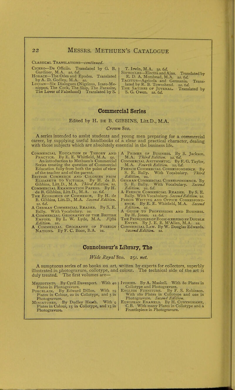 Classical Translations—continued. Cicero—De Officiis. Translated by G. B. Gardiner, M.A. (>d. Horace—The Odes and Epodes. Translated by A. D. Godley, M.A. 2j. LuciAN—Six Dialogues (Nigrinus, Icaro-Me- nippus, The Cock, The Ship, The Parasite, The Lover of Falsehood) Translated by S. T. Invin, M.A. 31. 6(f. Soi-hocles—Electra and Ajax. Translated by E. D. A. Morshead, M.A. 2j. 6rf. Tacitus—Agricola and Germania. Trans- lated by R. B. Townshend. is. td. The Satires of Juvenal. Translated by S. G. Owen, ay, dd. Commercial Series Edited by H. DE B. GIBBINS, Litt.D., M.A. Crown Svo, A series intended to assist students and young men preparing for a commercial career, by supplying useful handbooks of a clear and practical character, dealing with those subjects which are absolutely essential in the business life. Commercial Education in Theory and Practice. By E. E. Whitfield, M.A. 5s. An introduction to Methuen's Commercial Series treating the question of Commercial Education fully from both the point of view of the teacher and of the parent. British Commerce and Colonies from Elizabeth to Victoria. By H. de B. Gibbins, Litt.D., M.A. TJiird Edition, zi. Commercial Examination Papers. By H. de B. Gibbins, Litt.D., M.A. ij. 6rf. The Economics of Commerce, By H. de B. Gibbins, LitLD., M.A. Second Edition. zs. 6d. A German Commercial Reader. By S. E. Bally. With Vocabulary, zs. A Commercial Geography of the British Empire. By L. W. Lyde, M.A. Ei/t/i Edition. 2S. A Commercial Geography of Foreign Nations. By F. C. Boon, B.A. 2s. A Primer of Business. By S. Jackson, M.A. r/cird Edition, is. 6d. Commercial Arithmetic. By F. G. Taylor, M.A. Fourth Edition, is. 6d. French Commercial Correspondence. By S. E. Bally. With Vocabulary. TAird Edition. 2S. German Commercial Correspondence. By S. E. Bally. With Vocabulary. Second Edition, is. 6d. A French Commercial Reader. By S. E. Bally. With Vocabulary. Second Edition. 2S. Precis Writing and Office Correspond- ence. By E. E. Whitfield, M.A. Second Edition. 2S. A Guide to Professions and Business. By H. Jones, ij. 6d. The Principles of Book-keeping by Double Entry. By J. E. B. M'Allen, M.A. zs. Commercial Law. By W. Douglas Edwards. Second Edition, 2s. Connoisseur's Library, The Wide Royal Svo. 2^s. net, A sumptuous series of 20 books on art, written by experts for collectors, superbly illustrated in photogravure, collotype, and colour. The technical side of the art is duly treated. The first volumes are— Mezzotints. By Cyril Davenport. With 40 Plates in Photogravure. Porcelain. By Edward Dillon. With 19 Plates in Colour, 20 in Collotype, and 5 in Photogravure. Miniatures. By Dudley Heath. With 9 Plates in Colour, 15 in Collotype, and 15 in Photogravure. Ivories. By A. Maskell. With 80 Plates in Collotype and Photogravure. English Furniture. By F. S. Robinson. With 160 Plates in Collotype and one in Photogravure. Second Edition. European Enamels. By H. Cunynghame, C.B. With many Plates in Collotype and a Frontispiece in Photogravure.