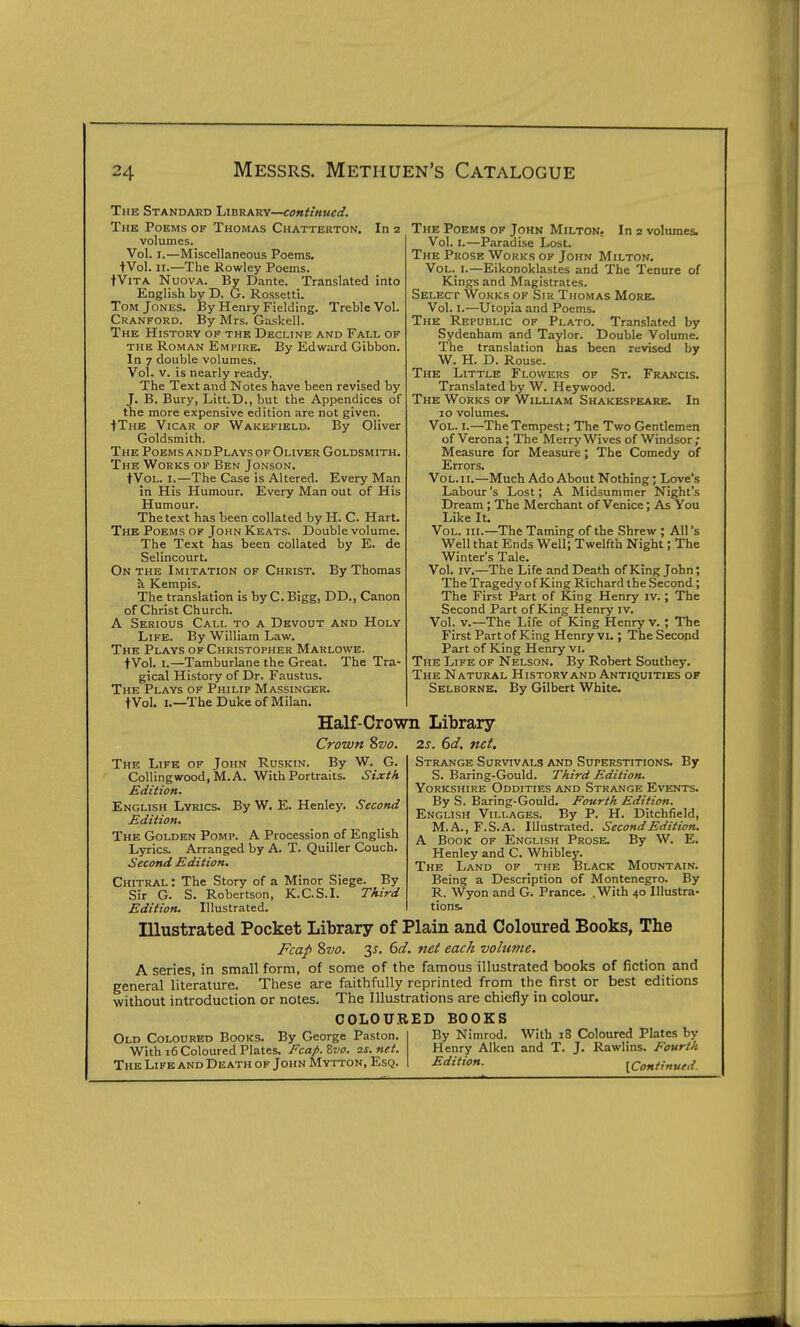 The Standard Library—continued. The Poems of Thomas Chattekton. In 2 volumes. Vol. I.—Miscellaneous Poems. tVol. n.—The Rowley Poems. tViTA NuovA. By Dante. Translated into English by D. G. Rossetti. Tom Jones. By Henry Fielding. Treble Vol. Cranford. By Mrs. Gaskell. The History of the Decline and Fall of THE Roman Empire. By Edward Gibbon. In 7 double volumes. Vol. V. is nearly ready. The Text and Notes have been revised by J. B. Bury, Litt.D., but the Appendices of the more expensive edition are not given. tTHE Vicar of Wakefield. By Oliver Goldsmith. The Poems andPlays of Oliver Goldsmith. The Works of Ben Jonson. tVoL. I.—The Case is Altered. Every Man in His Humour. Every Man out of His Humour. The text has been collated by H. C. Hart. The Poems of John Keats. Double volume. The Text has been collated by E. de Selincourt. On the Imitation of Christ. By Thomas a Kempis. The translation is by C. Bigg, DD., Canon of Christ Church. A Serious Call to a Devout and Holy Life. By William Law. The Plays of Christopher Marlowe. tVol. I.—Tamburlane the Great. The Tra- gical History of Dr. Faustus. The Plays of Philip Massinger. tVol. I.—The Duke of Milan. The Poems of John Milton. In 2 volumes. Vol. I.—Paradise Lost. The Prose Works of John Milton. Vol. I.—Eikonoklastes and The Tenure of Kings and Magistrates. Select Works of Sir Thomas More. Vol. I.—Utopia and Poems. The Republic of Plato. Translated by Sydenham and Taylor. Double Volume. The translation has been revised by W. H. D. Rouse. The Little Flowers of .St. Francis. Translated by W. Heywood. The Works of William Shakespeare. In 10 volumes. Vol. I.—The Tempest; The Two Gentlemen of Verona ; The Merry Wives of Windsor; Measure for Measure; The Comedy of Errors. Vol. II.—Much Ado About Nothing; Love's Labour's Lost; A Midsummer Night's Dream; The Merchant of Venice; As You Like It. Vol. III.—The Taming of the Shrew ; All's Well that Ends Well; Twelfth Night; The Winter's Tale. Vol. IV.—The Life and Death of King John; The Tragedy of King Richard the Second ; The First Part of King Henry iv.; The Second Part of King Henry I v. Vol. v.—The Life of King Henry v. ; The First Part of King Henry vi.; The Second Part of King Henry VL The Life of Nelson. By Robert Southey. The Natural History and Antiquities of Selborne. By Gilbert White. Half-Crown Library Crown 8vo. 2s. 6d. net. The Life of John Ruskin. By W. G. CoUingwood, M.A. With Portraits. Sixth Edition. English Lyrics. By W. E. Henley. Second Edition. The Golden Pomp. A Procession of English Lyrics. Arranged by A. T. Quiller Couch. Second Edition. Chitral: The Story of a Minor Siege. By Sir G. S. Robertson, K.C.S.I. Third By Strange Survivals and Superstitions. S. Baring-Gould. Third Edition. Yorkshire Oddities and Strange Events. By S. Baring-Gould, Fourth Edition. English Villages. By P. H. Ditchfield, M.A., F.S.A. Illustrated. Second Edition. A Book of English Prose. By W. E. Henley and C. Whibley. The Land of the Black Mountain. Being a Description of Montenegro. By R. Wyon and G. Prance. , With 40 Illustra- tions. Edition. Illustrated. Illustrated Pocket Library of Plain and Coloured Books, The Fcap ?)V0. 3^. 6d. net each -volume. A series, in small form, of some of the famous illustrated books of fiction and general literature. These are faithfully reprinted from the first or best editions without introduction or notes. The Illustrations are chiefly in colour. COLOU.UED BOOKS Old Coloured Books. By George Paston. With 16 Coloured Plates. Fcap.^vo. 2s.net. By Nimrod. With 18 Coloured Plates by Henry Aiken and T. J. Rawlins. Fourth Edition.