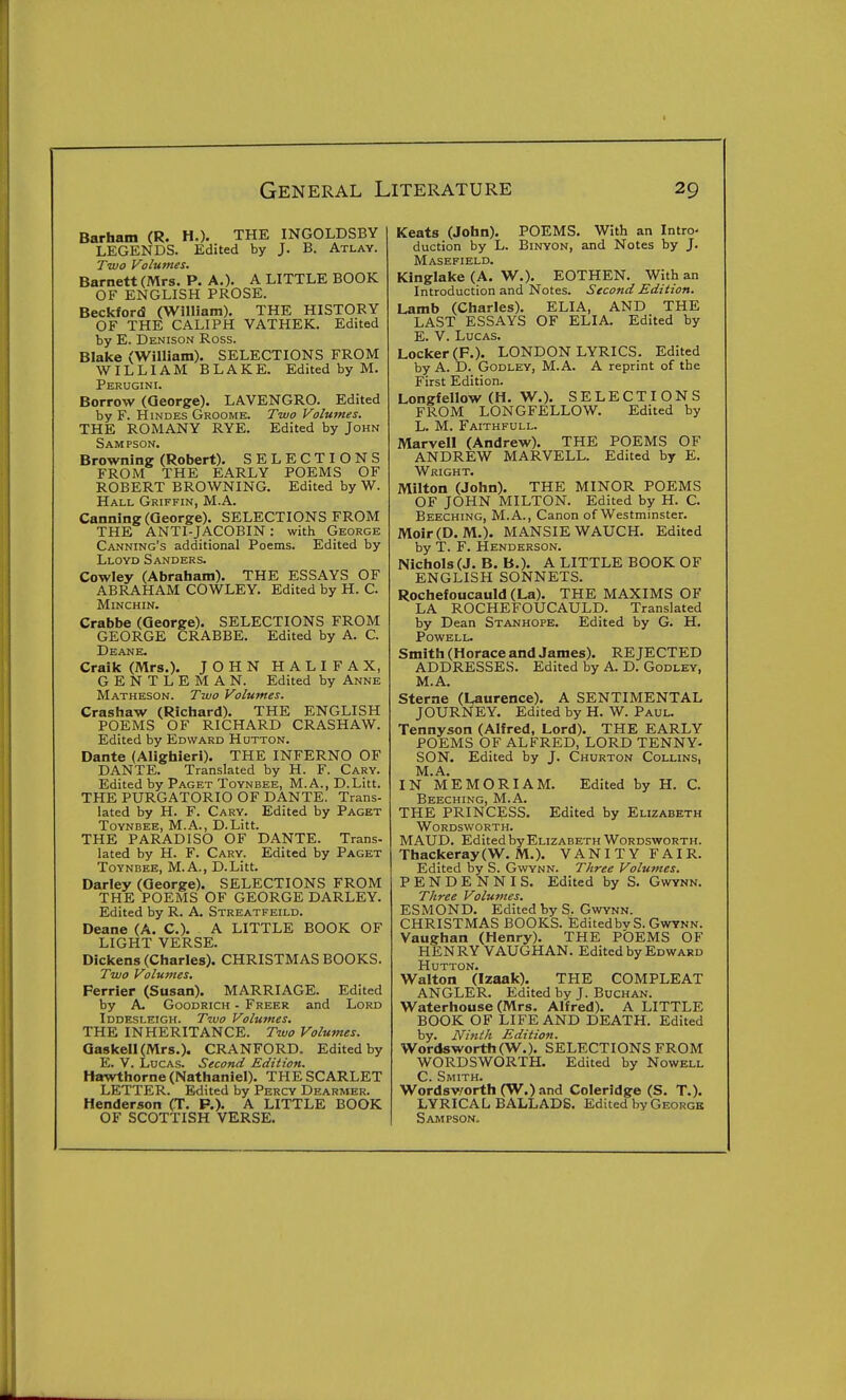 Barham (R. H.). THE INGOLDSBY LEGENDS. Edited by J. B. Atlay. Two Volumes. Barnett (Mrs. P. A.). A LITTLE BOOK OF ENGLISH PROSE. Beckford (William). THE HISTORY OF THE CALIPH VATHEK. Edited by E. Denison Ross. Blake (William). SELECTIONS FROM WILLIAM BLAKE. Edited by M. Perugini. Borrow (George). LAVENGRO. Edited by F. HiNDES Groome. Two Volumes. THE ROMANY RYE. Edited by John Sampson, Browning (Robert). SELECTIONS FROM THE EARLY POEMS OF ROBERT BROWNING. Edited by W. Hall Griffin, M.A. Canning (George). SELECTIONS FROM THE ANTI-JACOBIN: with George Canning's additional Poems. Edited by Lloyd Sanders. Cowley (Abraham). THE ESSAYS OF ABRAHAM COWLEY. Edited by H. C. Minchin. Crabbe (George). SELECTIONS FROM GEORGE CRABBE. Edited by A. C. Deane. Craik (Mrs.). JOHN HALIFAX, GENTLEMAN. Edited by Anne Matheson. Two Volumes. Crashaw (Ricljard). THE ENGLISH POEMS OF RICHARD CRASHAW. Edited by Edward Hutton. Dante (Alighieri). THE INFERNO OF DANTE. Translated by H. F. Gary. Edited by Paget Toynbee, M.A., D.Litt. THE PURGATORIO OF DANTE. Trans- lated by H. F. Cary. Edited by Paget Toynbee, M.A., D.Litt. THE PARADISO OF DANTE. Trans- lated by H. F. Cary. Edited by Paget Toyndee, M.A., D.Litt. Darley (George). SELECTIONS FROM THE POEMS OF GEORGE DARLEY. Edited by R. A. Streatfeild. Deane (A. C). A LITTLE BOOK OF LIGHT VERSE. Dickens (Charles). CHRISTMAS BOOKS. Two Volumes, Ferrier (Susan). MARRIAGE. Edited by A. Goodrich - Freer and Lord Iddesleigh. Two Volumes. THE INHERITANCE. Two Volumes. QaskelUMrs.). CRANFORD. Edited by E. V. LocAs. Second Edition. Hawthorne (Nathaniel). THE SCARLET LETTER. Edited by Percy Dearmer. Henderson (T. P.). A LITTLE BOOK OF SCOTTISH VERSE. Keats (John). POEMS. With an Intro- duction by L. BiNYON, and Notes by J. Masefield. Kinglake (A. W.). EOTHEN. With an Introduction and Notes. Second Edition. Lamb (Charles). ELIA, AND THE LAST ESSAYS OF ELIA. Edited by E. V. Lucas. Locker (F.). LONDON LYRICS. Edited by A. D. Godley, M.A. A reprint of the First Edition. Longfellow (H. W.). SELECTIONS FROM LONGFELLOW. Edited by L. M. Faithfull. Marvel! (Andrew). THE POEMS OF ANDREW MARVELL. Edited by E. Wright. Milton (John). THE MINOR POEMS OF JOHN MILTON. Edited by H. C. Beeching, M.A., Canon of Westminster. Moir(D. M.). MANSIEWAUCH. Edited by T. F. Henderson. Nichols (J. B. B.). A LITTLE BOOK OF ENGLISH SONNETS. Rochefoucauld (La). THE MAXIMS OF LA ROCHEFOUCAULD. Translated by Dean Stanhope. Edited by G. H. Powell. Smith (Horace and James). REJECTED ADDRESSES. Edited by A. D. Godley, M.A. Sterne (Laurence). A SENTIMENTAL JOURNEY. Edited by H. W. Paul. Tennyson (Alfred, Lord). THE EARLY POEMS OF ALFRED, LORD TENNY- SON. Edited by J. Churton Collins, M.A. IN MEMORIAM. Edited by H. C. Beeching, M.A. THE PRINCESS. Edited by Elizabeth Wordsworth. MAUD. Edited by Elizabeth Wordsworth. Thackeray(W. M.). VANITY FAIR. Edited by S. Gwynn. Three Volumes. PENDENNIS. Edited by S. Gwynn. Three Volumes. ESMOND. Edited by S. Gwynn. CHRISTMAS BOOKS. EditedbvS. Gwynn. Vaughan (Henry). THE POEMS OF HENRY VAUGHAN. Edited by Edward Hutton. Walton (Izaak). THE COMPLEAT ANGLER. Edited by J. Buchan. Waterhouse (Mrs. Alfred). A LITTLE BOOK OF LIFE AND DEATH. Edited by. Ninth Edition. Wordsworth (W.). SELECTIONS FROM WORDSWORTH. Edited by Nowell C. Smith. Wordsv/orth (W.) and Coleridge (S. T.). LYRICAL BALLADS. Edited by George Sampson.