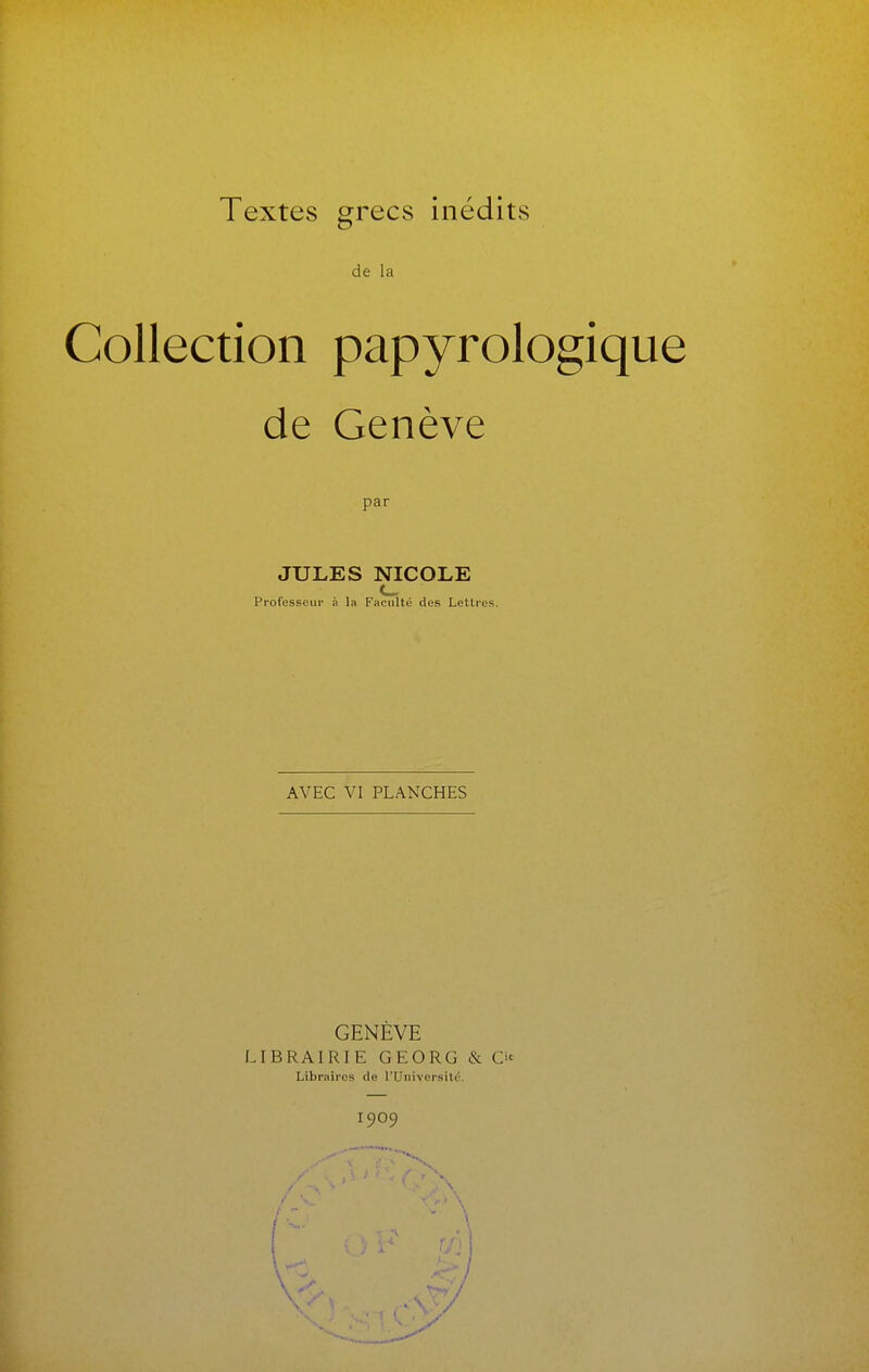 de la Collection papyrologique de Genève par JULES NICOLE Professeur à la Faculté des Lettres. AVEC VI PLANCHES GENÈVE LIBRAIRIE GEORG & Libraires de l'Université. 1909