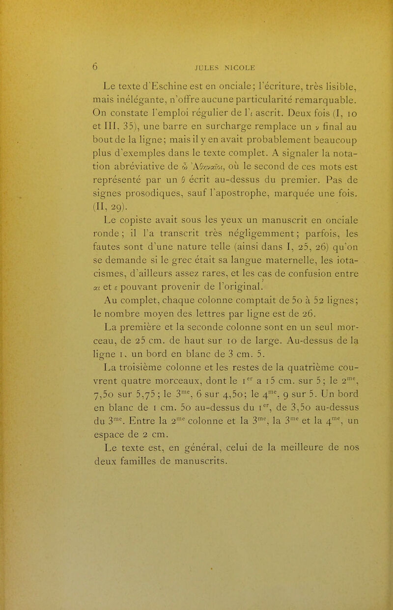 Le texte d'Eschine est en onciale; récriture, très lisible, mais inélégante, n'offre aucune particularité remarquable. On constate l'emploi régulier de W ascrit. Deux fois (I, lo et III, 35), une barre en surcharge remplace un v final au bout de la ligne; mais il y en avait probablement beaucoup plus d'exemples dans le texte complet. A signaler la nota- tion abréviative de w 'Aô-z/varot, où le second de ces mots est représenté par un B écrit au-dessus du premier. Pas de signes prosodiques, sauf l'apostrophe, marquée une fois. (II, 29). Le copiste avait sous les yeux un manuscrit en onciale ronde ; il l'a transcrit très négligemment ; parfois, les fautes sont d'une nature telle (ainsi dans I, 25, 26) qu'on se demande si le grec était sa langue maternelle, les iota- cismes, d'ailleurs assez rares, et les cas de confusion entre XL et £ pouvant provenir de l'original. Au complet, chaque colonne comptait de 5o à 52 lignes; le nombre moyen des lettres par ligne est de 26. La première et la seconde colonne sont en un seul mor- ceau, de 25 cm. de haut sur 10 de large. Au-dessus de la lio-ne I, un bord en blanc de 3 cm. 5. La troisième colonne et les restes de la quatrième cou- vrent quatre morceaux, dont le i a i 5 cm. sur 5 ; le 2'% 7,5o sur 5,75 ; le 3™% 6 sur 4,5o; le 4'% 9 sur 5. Un bord en blanc de i cm. 5o au-dessus du i, de 3,5o au-dessus du 3™^ Entre la 2'' colonne et la 3% la 3^' et la 4'% un espace de 2 cm. Le texte est, en général, celui de la meilleure de nos deux familles de manuscrits.