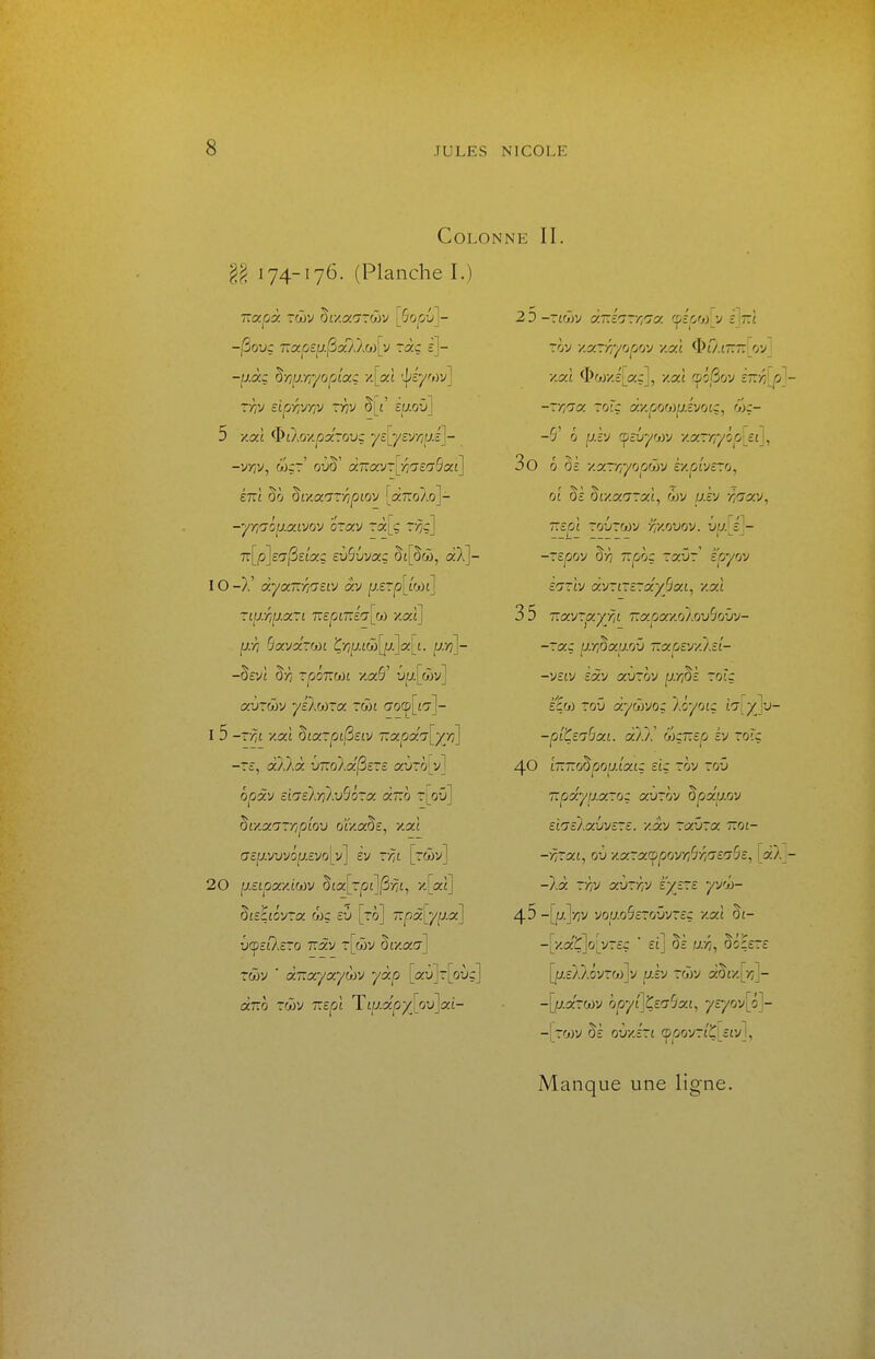 Colonne II. î§ 174-176. (Planche I.) -|U.àç ^■/iu.r,yopîocç •/.[«£ 'j/iyf<)v] Tyîv eirjr,yrpj ~yiv ^[i zu.ov\ 5 -/taî ^DtAox.^aTOUç ycL7cV//f;.c']- ÉTTt §0 ^l'AocrsTripiov [aTTo/.o]- -yr,r70[J.(xivov ozav i/??] 7r[p]£(Tj3£t'aç £v%vag aX]- IO -}.' àya.-KTi'jZfJ av f;.£Tp[iW£] riprip-ari 7:ep£7T£^[a) zaî] . fji>7 Ôavarwi Ç>jy.£w[jL/.]a:[L p./?]- -§£V£ §>? rpoTim zaS' ua[wv] aùrôiv yeXoizcx tw£ (Toq5[£7]- I 5 -?■/:£ xa£ ^Lcx~pi(iciv 'nxpx'7[yy)] -£, àÀXà vTZolac^ere avro^v] opàv ££(T£Ay?Xu5ôra a7:ô t[oû] Ziy-ocnvripiox) 0£V.a5£, y.aî (7£;7.vuvôf;.£vo[y] £v vm [rwv] 20 ixzipoc/d^v ^ici\rpî\^fii^ y[pu\ ^isiiô-j-a. r'x)Z cv [ro] 7i:pàc[y[j.oc\ U(p££?.£TO Tïàv TLœV 5£/,a<T] rcTjv ■ à-Kocyocyorj yxp [txv]-[ov:] dm ~Q)V T.cpi Tip.âpyloij\y.i- 23 -7£o'jv àT.î'j-r,'7a ^JjiirM^y z\ï:i rôv y.y.Triyrjpm y.cii ^O.it.t. oij l •/.ai <I>or/'.£[c!:ç], xai (pôSov sttj^i^ --.Tincf. rrjT.z ày.porj)iJ.vjoi:, ôjr- -5' 6 piv (^îvy'jyj y.y.~rr/ôp[£i], 3o 0 §£ y.xTr,yop()iv ezpivsro, 0£ §£ â£xa'7Ta:£, wv y.£v yiciav, ~£jCi£ TOUTMV /J/'.OUOV. U|7.[£]- -T£|Oov ô)7 7T|SÔç raî)' épyov cO'riv àvrirsTxyScxL, yxl 35 Tïctvrçxyjit 'i:xpacy.o).ov%vy- -rac jj.r^a^.ov Tzapeyy.lst- -VZLV zxv auTov u.yjSÈ rotç Êçco roû aywvoç \ôyoiç inly^J -piC^ibx-i. a/./.' wçr.ep h ~6îq 40 L~T:o^po^.Lxiz su rôv roO ■KpxyiJ.x~o: xvrm ^px^m El'jÙ.xhvîrz. y.XV TczÛTa 770£- -rizxi^ oi) yx~x(!^poyr,'ilr,'jZ'jbz, [x -lÀ Tfi'j xvTriV é'y^rc yva- 45 -[jy.]/7v vouo5cro'jvr£c xa£ §£- -[xaÇ]o[v-£ç ■ ££] Vz p:f,^ ÔÔÇ£T£ [j7.£).).ôvra)]v jU.£y rwv a5£K[-/;j- -[u.a-a)y ô|0/£]Ç£a-5a£, p/£7ov[ô]- -[rojy Ô£ oùx£r£ cp^oovr£Ç[££v],