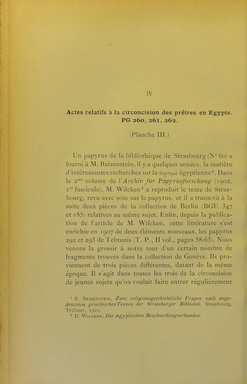 IV Actes relatifs à la circoncision des prêtres en Egypte. PG 260, 261, 262. (Planche III.) Un papyrus de la bibliothèque de Strasbourg (N° 60) a fourni à M, Reizenstein, il y a quelques années, la matière d'intéressantes recherches sur la mpaoïj-ri égyptienne ^ Dans le 2^ volume de VArchiv fïir Papyriisforschiing (1902, i fascicule), M. Wilcken a reproduit le texte de Stras- bourg, revu avec soin sur le papyrus, et il a transcrit à la suite deux pièces de la collection de Berlin (BGU 847 et i85) relatives au même sujet. Enfin, depuis la publica- tion de l'article de M. Wilcken, cette littérature s'est enrichie en 1907 de deux éléments nouveaux, les papyrus 292 et 293 de Tebtunis (T. P., II vol., pages 58-63). Nous venons la grossir à notre tour d'un certain nombre de fragments trouvés dans la collection de Genève. Ils pro- viennent de trois pièces différentes, datant de la même époque. Il s'agit dans toutes les trois de la circoncision de jeunes sujets qu'on voulait faire entrer régulièrement ' R. Reizenstein, Zwei religionsgeschichtliche Fragen nach unge- drïickten griechischenTexten der Strassbitrger Bibliotek. Strasbourg, Trùbner, 1901. U. Wilcken, Die œgyptischen Beschneidungsurkunden.