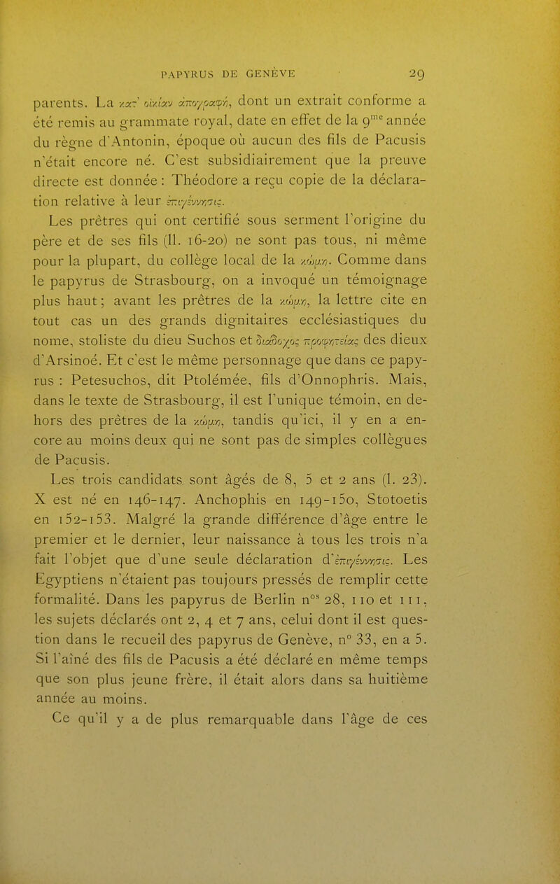 parents. La y.xi oi-Axy ànoypac^ri, dont un extrait conforme a été remis au grammate royal, date en effet de la 9'^ année du règne d'Antonin, époque où aucun des fils de Pacusis n'était encore né. C'est subsidiairement que la preuve directe est donnée : Théodore a reçu copie de la déclara- tion relative à leur rr.Lyvjvr,'ji:. Les prêtres qui ont certifié sous serment Torigine du père et de ses fils (11. 16-20) ne sont pas tous, ni même pour la plupart, du collège local de la v^ar,. Comme dans le papyrus de Strasbourg, on a invoqué un témoignage plus haut ; avant les prêtres de la xw^./;, la lettre cite en tout cas un des grands dignitaires ecclésiastiques du nome, stoliste du dieu Suchos et Zic^oyoç^ rpo^y/Tctac des dieux d'Arsinoé. Et c'est le même personnage que dans ce papy- rus : Petesuchos, dit Ptolémée, fils d'Onnophris. Mais, dans le texte de Strasbourg, il est Tunique témoin, en de- hors des prêtres de la vMyr,, tandis qu'ici, il y en a en- core au moins deux qui ne sont pas de simples collègues de Pacusis. Les trois candidats sont âgés de 8, 5 et 2 ans (1. 23). X est né en 146-147. Anchophis en 149-150, Stotoetis en 152-153. Malgré la grande différence d'âge entre le premier et le dernier, leur naissance à tous les trois n'a fait l'objet que d'une seule déclaration d'ÈmyÉvvyycrtç. Les Egyptiens n'étaient pas toujours pressés de remplir cette formalité. Dans les papyrus de Berlin n°^ 28, 110 et 111, les sujets déclarés ont 2, 4 et 7 ans, celui dont il est ques- tion dans le recueil des papyrus de Genève, n° 33, en a 5. Si l'aîné des fils de Pacusis a été déclaré en même temps que son plus jeune frère, il était alors dans sa huitième année au moins. Ce qu'il y a de plus remarquable dans l'âge de ces