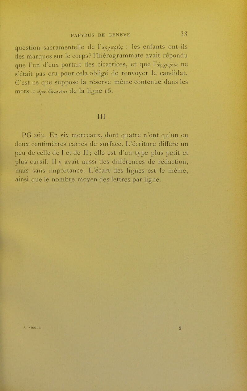 question sacramentelle de 1 a/s/tc/ssu; : les enfants ont-ils des marques sur le corps? Thiérogrammate avait répondu que l'un d'eux portait des cicatrices, et que ïdpyœpsvg ne s'était pâs cru pour cela obligé de renvoyer le candidat. C'est ce que suppose la réserve même contenue dans les mots a Scpoc ^vvccvTai de la ligne i6. m PG 262. En six morceaux, dont quatre n'ont qu'un ou deux centimètres carrés de surface. L'écriture diffère un peu de celle de I et de II ; elle est d'un type plus petit et plus cursif. Il y avait aussi des différences de rédaction, mais sans importance. L'écart des lignes est le même, ainsi que le nombre moyen des lettres par ligne. j. NICOI.lt 3