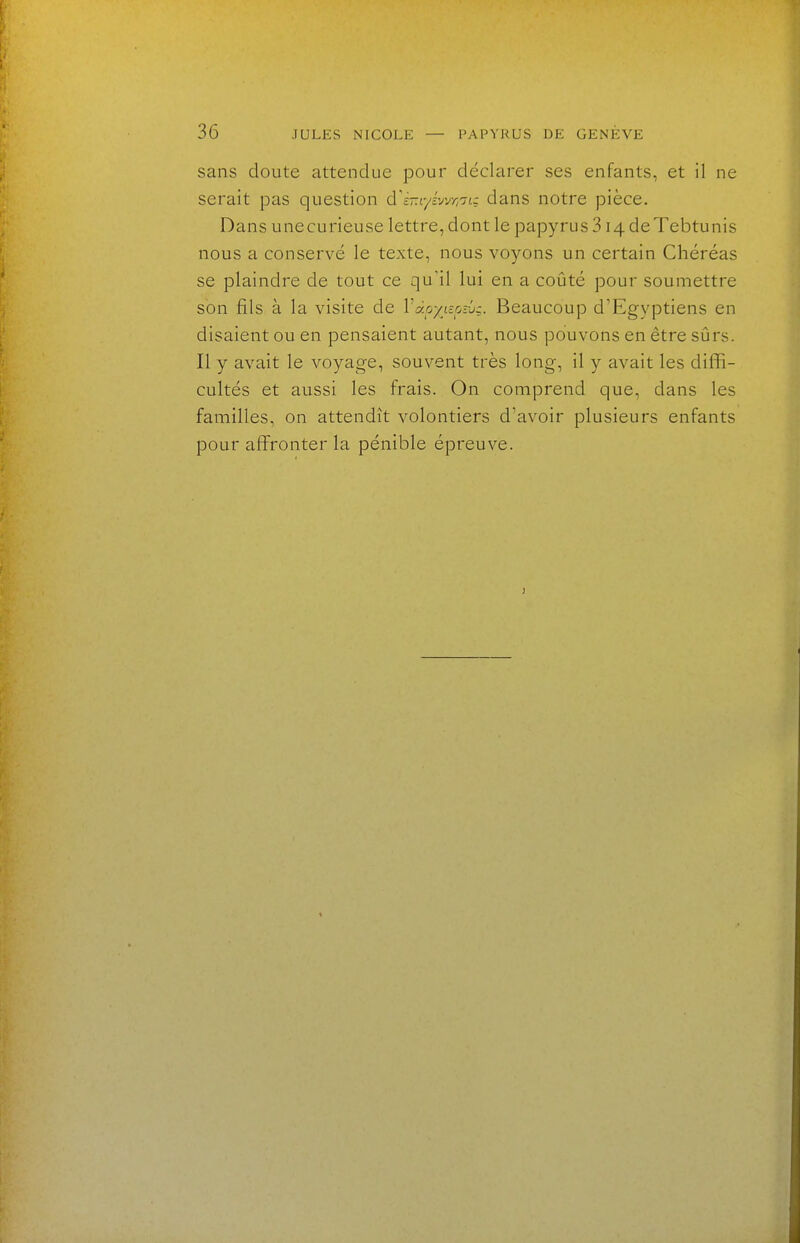 sans doute attendue pour déclarer ses enfants, et il ne serait pas question d^é-r/éwri^u dans notre pièce. Dans unecurieuse lettre, dont le papyrus 314 deTebtunis nous a conservé le texte, nous voyons un certain Chéréas se plaindre de tout ce qu'il lui en a coûté pour soumettre son fils à la visite de Vapyispiû:. Beaucoup d'Egyptiens en disaient ou en pensaient autant, nous pouvons en être sûrs. Il y avait le voyage, souvent très long, il y avait les diffi- cultés et aussi les frais. On comprend que, dans les familles, on attendît volontiers d'avoir plusieurs enfants pour afiFronter la pénible épreuve.