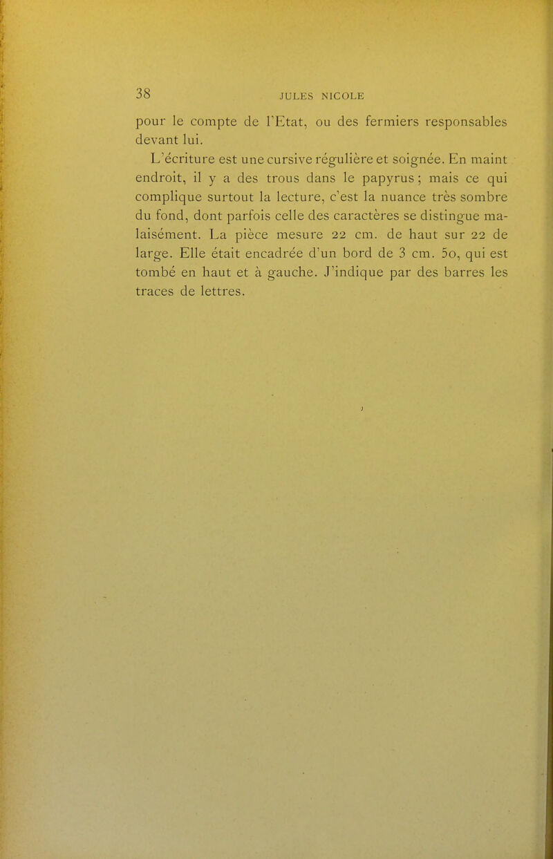pour le compte de l'Etat, ou des fermiers responsables devant lui. L'écriture est une cursive régulière et soignée. En maint endroit, il y a des trous dans le papyrus ; mais ce qui complique surtout la lecture, c'est la nuance très sombre du fond, dont parfois celle des caractères se distingue ma- laisément. La pièce mesure 22 cm. de haut sur 22 de large. Elle était encadrée d'un bord de 3 cm. 5o, qui est tombé en haut et à gauche. J'indique par des barres les traces de lettres.