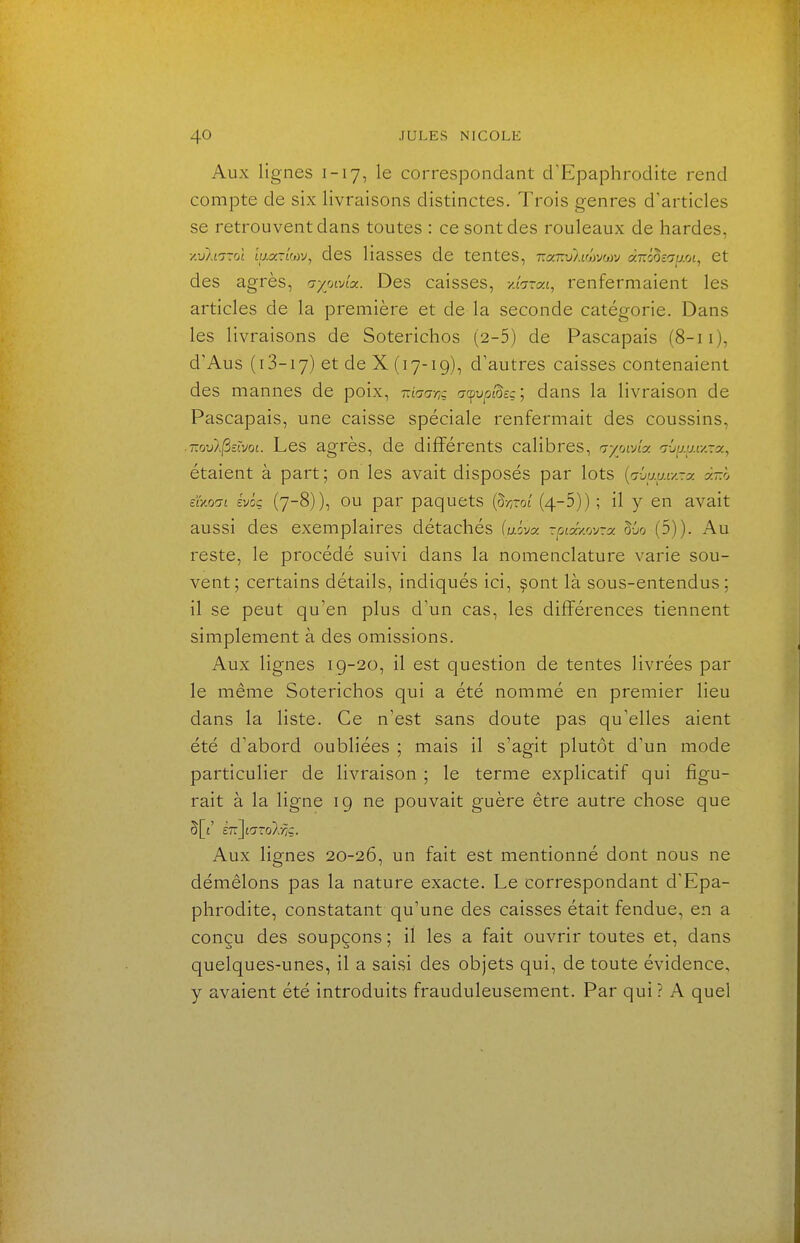 Aux lignes 1-17, le correspondant crEpaphrodite rend compte de six livraisons distinctes. Trois genres d'articles se retrouvent dans toutes : ce sont des rouleaux de hardes, /.j}.i7Toî ty.3CT£wv, cles Hasses de tentes, r.a-Kvliwjwj a-ô^e^rp.ot, et des agrès, aywAx. Des caisses, -/.fa-at, renfermaient les articles de la première et de la seconde catégorie. Dans les livraisons de Soterichos (2-5) de Pascapais (8-11), d'Aus (i 3-17) et de X (17-19), d'autres caisses contenaient des mannes de poix, rdaariq aa^vpl^tç; dans la livraison de Pascapais, une caisse spéciale renfermait des coussins, ■ T.ovl^moi. Les agrès, de différents calibres, aywAy. i-ju.y.iy-y., étaient à part; on les avait disposés par lots {avauiy-x à-.h Eixodi ivôç (7-8)), ou par paquets (§-/yrot (4-5)) ; il y en avait aussi des exemplaires détachés fuôva -&;aV.ovra: 5jo (5)). Au reste, le procédé suivi clans la nomenclature varie sou- vent; certains détails, indiqués ici, ^ont là sous-entendus; il se peut qu'en plus d'un cas, les différences tiennent simplement à des omissions. Aux lignes 19-20, il est question de tentes livrées par le même Soterichos qui a été nommé en premier lieu dans la liste. Ce n'est sans doute pas qu'elles aient été d'abord oubliées ; mais il s'agit plutôt d'un mode particulier de livraison ; le terme explicatif qui figu- rait à la ligne 19 ne pouvait guère être autre chose que ÈTrJtoToAyîç. Aux lignes 20-26, un fait est mentionné dont nous ne démêlons pas la nature exacte. Le correspondant d'Epa- phrodite, constatant qu'une des caisses était fendue, en a conçu des soupçons ; il les a fait ouvrir toutes et, dans quelques-unes, il a saisi des objets qui, de toute évidence, y avaient été introduits frauduleusement. Par qui ? A quel