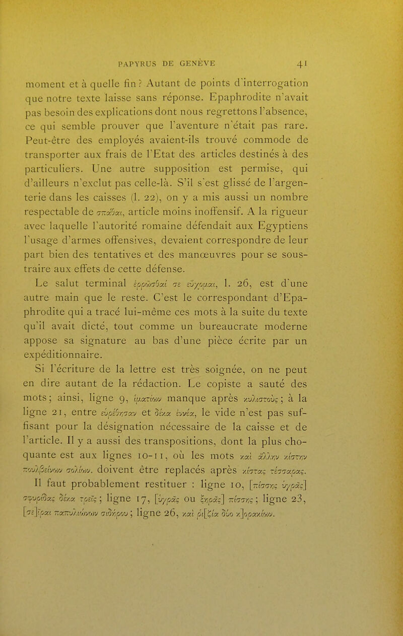 moment et à quelle fin? Autant de points d'interrogation que notre texte laisse sans réponse. Epaphrodite n'avait pas besoin des explications dont nous regrettons l'absence, ce qui semble prouver que Taventure n'était pas rare. Peut-être des employés avaient-ils trouvé commode de transporter aux frais de TEtat des articles destinés à des particuliers. Une autre supposition est permise, qui d'ailleurs n'exclut pas celle-là. S'il s'est glissé de l'argen- terie dans les caisses (1. 22), on y a mis aussi un nombre respectable de ir.Sai, article moins inoffensif. A la rigueur avec laquelle l'autorité romaine défendait aux Egyptiens l'usage d'armes offensives, devaient correspondre de leur part bien des tentatives et des manœuvres pour se sous- traire aux effets de cette défense. Le salut terminal Éopwcr^ai m zvvou.m, 1. 26, est d'une autre main que le reste. C'est le correspondant d'Epa- phrodite qui a tracé lui-même ces mots à la suite du texte qu'il avait dicté, tout comme un bureaucrate moderne appose sa signature au bas d'une pièce écrite par un expéditionnaire. Si l'écriture de la lettre est très soignée, on ne peut en dire autant de la rédaction. Le copiste a sauté des mots; ainsi, ligne g, t^j-ocrioiv manque après xuP.tatoùç; à la ligne 21, entre evpi^r^ixv et Sr/a hjvéx, le vide n'est pas suf- fisant pour la désignation nécessaire de la caisse et de l'article. Il y a aussi des transpositions, dont la plus cho- quante est aux lignes lO-ii, où les mots -/aî x}lr,ii -Aarn^j -vj/(ùzLvw r;rj/lwj. dolvcnt être replacés après -An-az -hnoLpac. Il faut probablement restituer : ligne 10, [-.'luo-nç vypd:'] l'x^vpi^xi U/.X rpek; ligne 17, [û/pcZ.- ou hr,fjx:] râni-nc] ligne 23, [^cj-'cat -.a.-'SM'jyjm Gi^r.pvj^ ligne 26, y.xl rji[KLx ôûo x]opx-/MM.