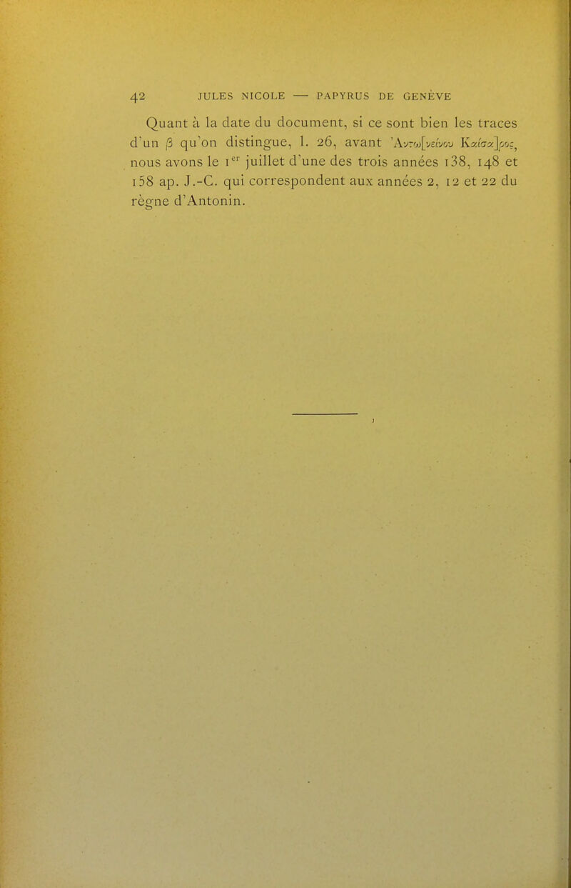 Quant à la date du document, si ce sont bien les traces d'un (5 qu'on distingue, 1. 26, avant 'Ayroj[v£tvo-j KxLax]ooç^ nous avons le i*' juillet d'une des trois années i38, 148 et i58 ap. J.-C. qui correspondent aux années 2, 12 et 22 du rèo-ne d'Antonin.