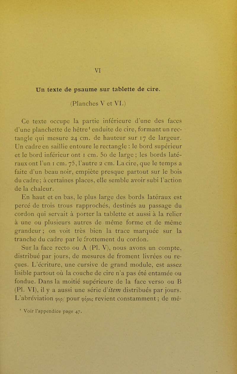 Un texte de psaume sur tablette de cire. (Planches V et VI.) Ce texte occupe la partie inférieure d'une des faces d'une planchette de hêtre^ enduite de cire, formant un rec- tangle qui mesure 24 cm. de hauteur sur 17 de largeur. Un cadre en saillie entoure le rectangle : le bord supérieur et le bord inférieur ont i cm. 5o de large ; les bords laté- raux ont Tun I cm. 75, l'autre 2 cm. La cire, que le temps a faite d'un beau noir, empiète presque partout sur le bois du cadre; à certaines places, elle semble avoir subi l'action de la chaleur. En haut et en bas, le plus large des bords latéraux est percé de trois trous rapprochés, destinés au passage du cordon qui servait à porter la tablette et aussi à la relier à une ou plusieurs autres de même forme et de même grandeur ; on voit très bien la trace marquée sur la tranche du cadre par le frottement du cordon. Sur la face recto ou A (Pl. V), nous avons un compte, distribué par jours, de mesures de froment livrées ou re- çues. L'écriture, une cursive de grand module, est assez lisible partout où la couche de cire n'a pas été entamée ou fondue. Dans la moitié supérieure de la face verso ou B (Pl. VI), il y a aussi une série d'item distribués par jours. L'abréviation (fop/ pour (fôpoç revient constamment ; de mé- ' Voir l'appendice page 47.