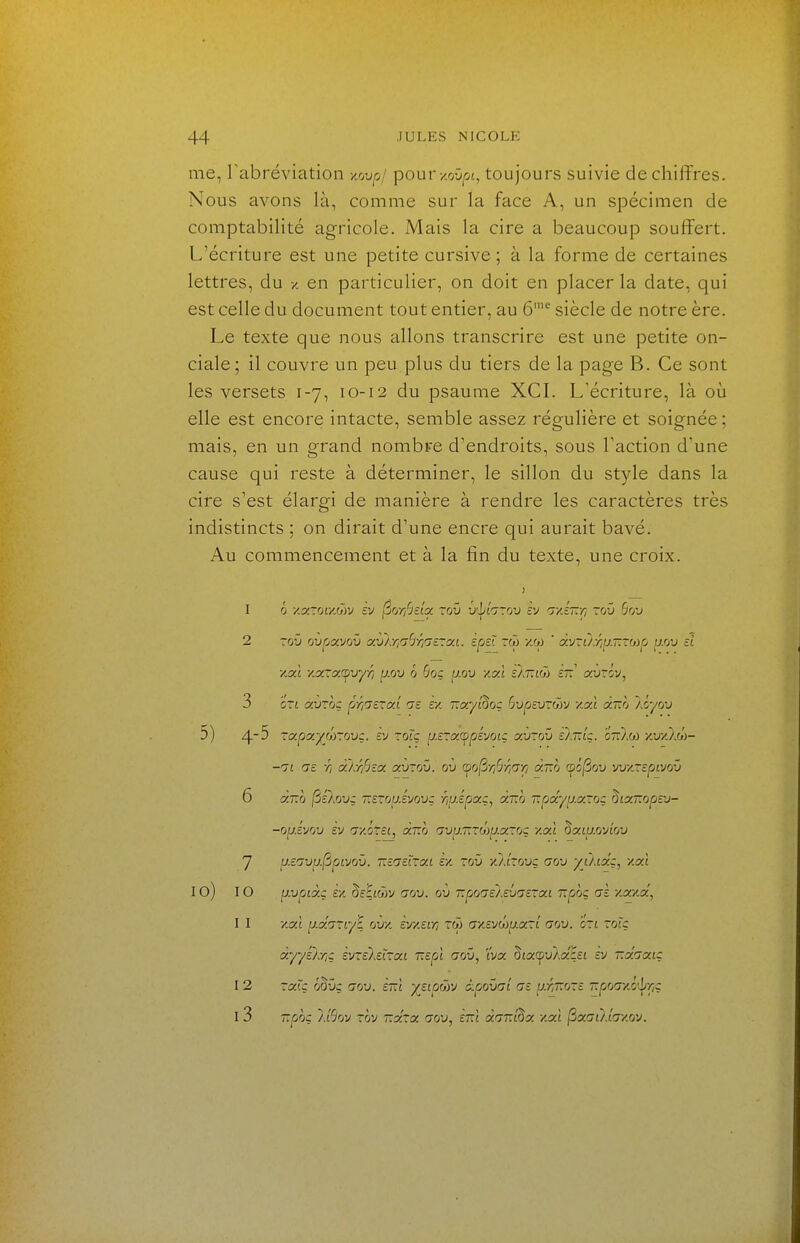 me, rabréviation vjjvpj pourx.oûp, toujours suivie déchiffres. Nous avons là, comme sur la face A, un spécimen de comptabilité agricole. Mais la cire a beaucoup souffert. L'écriture est une petite cursive ; à la forme de certaines lettres, du x, en particulier, on doit en placer la date, qui est celle du document tout entier, au 6'^ siècle de notre ère. Le texte que nous allons transcrire est une petite on- ciale ; il couvre un peu plus du tiers de la page B. Ce sont les versets 1-7, 10-12 du psaume XCL L'écriture, là où elle est encore intacte, semble assez régulière et soignée; mais, en un grand nombre d'endroits, sous Faction d'une cause qui reste à déterminer, le sillon du style dans la cire s'est élargi de manière à rendre les caractères très indistincts ; on dirait d'une encre qui aurait bavé. Au commencement et à la fin du texte, une croix. 6 xaror/.wv èv ^orfldct. xov v'hinxvj cv nvl~ri rou Ôou Toû ovrjocvov cxv}y}aBr/'7£roci. speî rw xw ' y.'jxùxiiJ.T.TOip ^.ov si y.xl y.xrx(^vyr/ p.ou 6 6qç ^j.ov y.xl skTivit ziz autov, 'ô~i xvzoç priicTXL m z/. T.xyl^oz hvpzvxôrj y.xl xT.h l.lyvj ~x.px.yhr.ovz. zv xolz iJ.zxx<^pzyoiz xvxov z^.rdz. otOm y.vy.'/M~ Tî Gc Ti xtrhzx. XVXOV. ov (^o(iriSriGr/ xt.o <^ô^ov wy.xzpivov xtlq ^élovz T.zxo^.s)Jovz rip.spxz, xno ■apxyp.xxoz ^ixTïopzv- op.zyov èy Gy.éxei, xt.q Gvp.T.xôyp.xxoç y.xl ^xip.ovLOv p.ZGVu.(îpivQv. T.zazïxxi VA xov yjlxovz GOV yù.ixz, y.xl [j.vpLxz zy. ^zEioiV GOV. ov TLpoGzlevGSXxi npoç Gz y.x/.x', y.xl jj.xGXiy^ ovy. zy/.zr/i xù Gy.zvh}jj.x~i gov. oxl xolz xyyz):r,z zvxzl.zlxxi nepl gov, 'vjx. ^ix^vkxLzi zv t.x.gxiz XXJ.Z r^VZ GOV. ZTll yZipGvj i.CjOVGL GZ ^.r,~oxz T.pOGyl'ifriZ, T.pOZ ll^OV xov T.XXX GOV, Znl XGT.i^X /.XI ^XGÙdGy.OV. I 2 3 5) 4-5 6 7 10) 10 11 12 i3