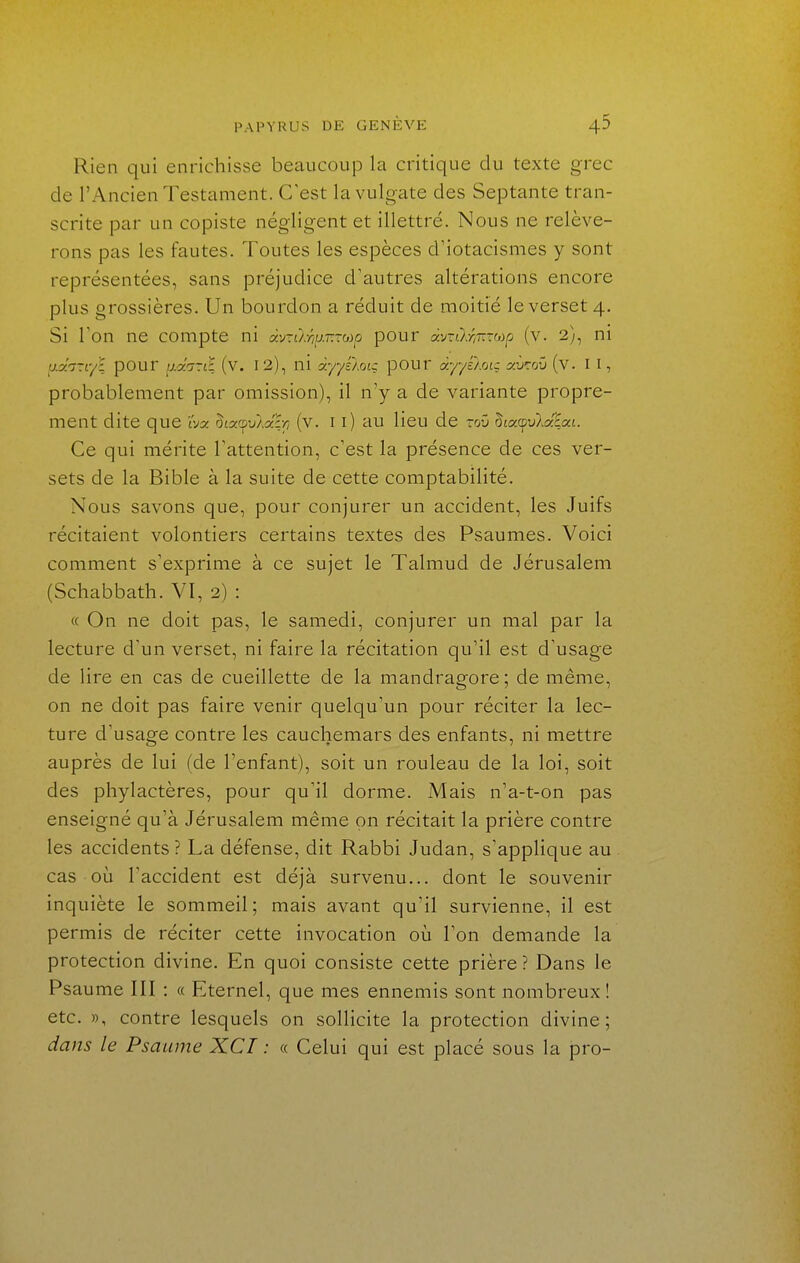 Rien qui enrichisse beaucoup la critique du texte grec de l'Ancien Testament. C'est lavulgate des Septante tran- scrite par un copiste négligent et illettré. Nous ne relève- rons pas les fautes. Toutes les espèces d'iotacismes y sont représentées, sans préjudice d'autres altérations encore plus grossières. Un bourdon a réduit de moitié le verset 4. Si Ton ne compte ni àv-ù:riiJ.r.~bip pour àv-ù.w.-'>ip (v. 2), ni u.oii-iyl pour ^.oin-tl_ (v. 12), ni àyyéloiç pOUr dyyé/.rAç avroïi (v. II, probablement par omission), il n'y a de variante propre- ment dite que iVa 5£acpu}.a% (v. 11) au lieu de -oû 5£a(pu},ata£. Ce qui mérite l'attention, c'est la présence de ces ver- sets de la Bible à la suite de cette comptabilité. Nous savons que, pour conjurer un accident, les Juifs récitaient volontiers certains textes des Psaumes. Voici comment s'exprime à ce sujet le Talmud de Jérusalem (Schabbath. VI, 2) : « On ne doit pas, le samedi, conjurer un mal par la lecture d'un verset, ni faire la récitation qu'il est d'usage de lire en cas de cueillette de la mandragore; de même, on ne doit pas faire venir quelqu'un pour réciter la lec- ture d'usage contre les cauchemars des enfants, ni mettre auprès de lui (de l'enfant), soit un rouleau de la loi, soit des phylactères, pour qu'il dorme. Mais n'a-t-on pas enseigné qu'à Jérusalem même on récitait la prière contre les accidents ? La défense, dit Rabbi Judan, s'applique au cas où l'accident est déjà survenu... dont le souvenir inquiète le sommeil; mais avant qu'il survienne, il est permis de réciter cette invocation où l'on demande la protection divine. En quoi consiste cette prière? Dans le Psaume III : « Eternel, que mes ennemis sont nombreux ! etc. », contre lesquels on sollicite la protection divine; dans le Psaume XCI : « Celui qui est placé sous la pro-