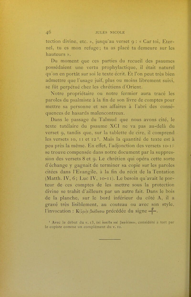 tection divine, etc. », jusqu'au verset 9 : « Car toi, Eter- nel, tu es mon refuge ; tu as placé ta demeure sur les hauteurs ». Du moment que ces parties du recueil des psaumes possédaient une vertu prophylactique, il était naturel qu'on en portât sur soi le texte écrit. Et l'on peut très bien admettre que l'usage juif, plus ou moins librement suivi, se fût perpétué chez les chrétiens d'Orient. Notre propriétaire ou notre fermier aura tracé les paroles du psalmiste à la fin de son livre de comptes pour mettre sa personne et ses affaires à l'abri des consé- quences de hasards malencontreux. Dans le passage du Talmud que nous avons cité, le texte tutélaire du psaume XCI ne va pas au-delà du verset 9, tandis que, sur la tablette de cire, il comprend les versets 10, 11 et 12 ^ Mais la quantité de texte est à peu près la même. En effet, l'adjonction des versets 10-17. se trouve compensée dans notre document par la suppres- sion des versets 8 et 9. Le chrétien qui opéra cette sorte d'échange y gagnait de terminer sa copie sur les paroles citées dans l'Evangile, à la fin du récit de la Tentation (Matth. IV, 6; Luc IV, lo-i i). Le besoin qu'avait le por- teur de ces comptes de les mettre sous la protection divine se trahit d'ailleurs par un autre fait. Dans le bois de la planche, sur le bord inférieur du côté A, il a gravé très lisiblement, au couteau ou avec son style, l'invocation : K{vpi)£ ^o-Wmov précédée du signe —j'—. ' Avec le début du v. i3, £7:1 karû^a /.al paaiXiazov, considéré à tort par le copiste comme un complément du v. 12.