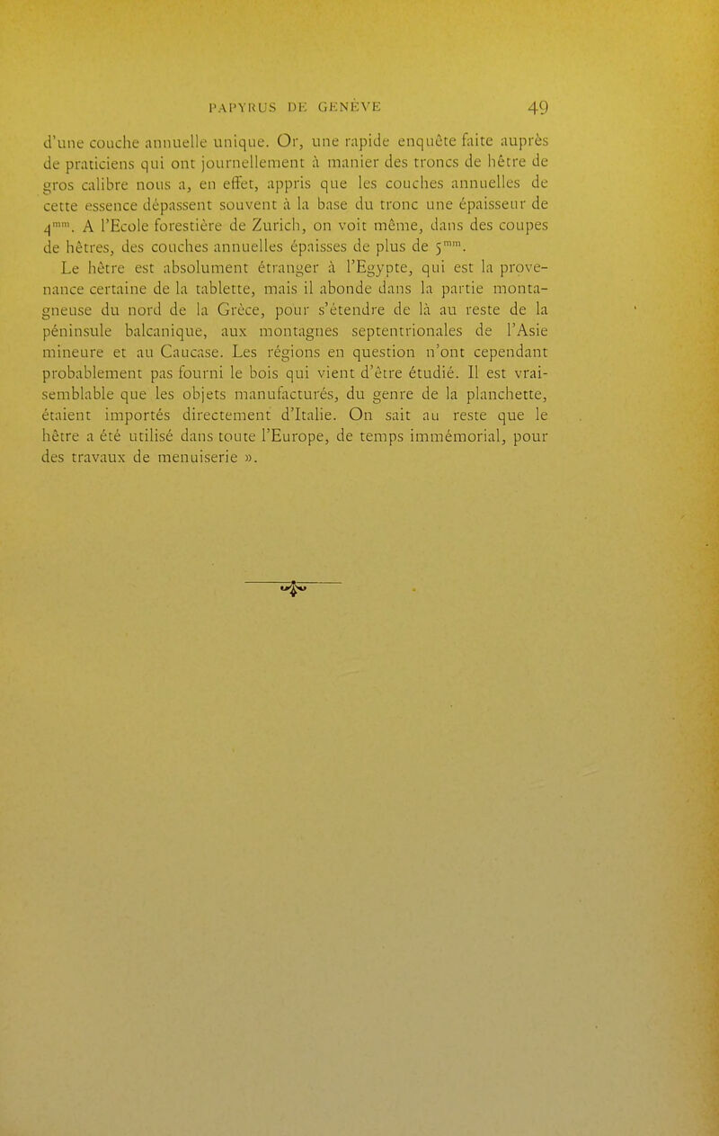 d'une couche annuelle unique. Or, une rapide enquête faite auprès de praticiens qui ont journellement à manier des troncs de hêtre de gros calibre nous a, en effet, appris que les couches annuelles de cette essence dépassent souvent à la base du tronc une épaisseur de ^mm_ ^ l'Ecole forestière de Zurich, on voit même, dans des coupes de hêtres, des couches annuelles épaisses de plus de 5™'. Le hêtre est absolument étranger à l'Egypte, qui est la prove- nance certaine de la tablette, mais il abonde dans la partie monta- gneuse du nord de la Grèce, pour s'étendre de là au reste de la péninsule balcanique, aux montagnes septentrionales de l'Asie mineure et au Caucase. Les régions en question n'ont cependant probablement pas fourni le bois qui vient d'être étudié. Il est vrai- semblable que les objets manufacturés, du genre de la planchette, étaient importés directement d'Italie. On sait au reste que le hêtre a été utilisé dans toute l'Europe, de temps immémorial, pour des travaux de menuiserie ».