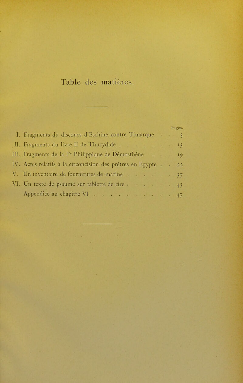 Table des matières. Pages. I. Fragments du discours d'Eschine contre Timarque . . 3 II. Fragments du livre II de Thucydide 13 III. Fragments de la I' Philippique de Démosthène . . . 19 IV. Actes relatifs à la circoncision des prêtres en Egypte . . 22 V. Un inventaire de fournitures de marine 37 VI. Un texte de psaume sur tablette de cire 43 Appendice au chapitre VI 47