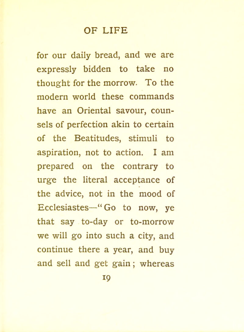 for our daily bread, and we are expressly bidden to take no thought for the morrow. To the modern world these commands have an Oriental savour, coun- sels of perfection akin to certain of the Beatitudes, stimuli to aspiration, not to action. I am prepared on the contrary to urge the literal acceptance of the advice, not in the mood of Ecclesiastes— Go to now, ye that say to-day or to-morrow we will go into such a city, and continue there a year, and buy and sell and get gain; whereas