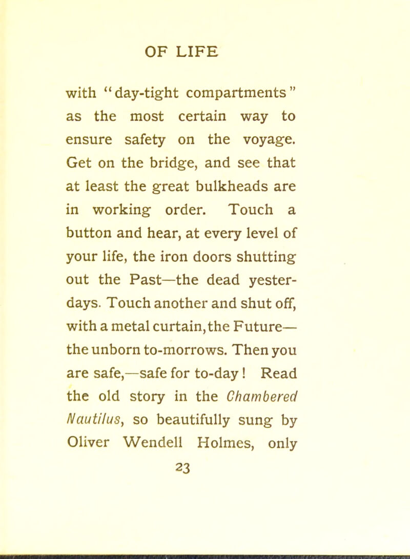 with day-tight compartments as the most certain way to ensure safety on the voyage. Get on the bridge, and see that at least the great bulkheads are in working order. Touch a button and hear, at every level of your life, the iron doors shutting out the Past—the dead yester- days. Touch another and shut off, with a metal curtain, the Future— the unborn to-morrows. Then you are safe,—safe for to-day! Read the old story in the Chambered Nautilus, so beautifully sung by Oliver Wendell Holmes, only