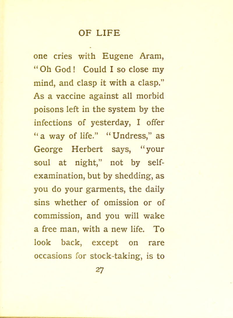 one cries with Eugene Aram,  Oh God! Could I so close my mind, and clasp it with a clasp. As a vaccine against all morbid poisons left in the system by the infections of yesterday, I offer a way of life. Undress, as George Herbert says, your soul at night, not by self- examination, but by shedding, as you do your garments, the daily sins whether of omission or of commission, and you will wake a free man, with a new life. To look back, except on rare occasions for stock-taking, is to