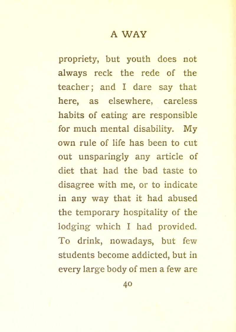 propriety, but youth does not always reck the rede of the teacher; and I dare say that here, as elsewhere, careless habits of eating are responsible for much mental disability. My own rule of life has been to cut out unsparingly any article of diet that had the bad taste to disagree with me, or to indicate in any way that it had abused the temporary hospitality of the lodging which I had provided. To drink, nowadays, but few students become addicted, but in every large body of men a few are