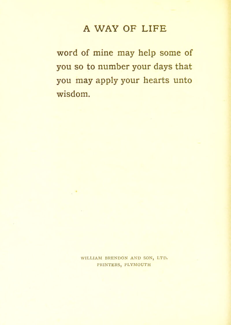 A WAY OF LIFE word of mine may help some of you so to number your days that you may apply your hearts unto wisdom. WILLIAM BliENDON AND SON, LTD. PRINTERS, PLYMOUTH