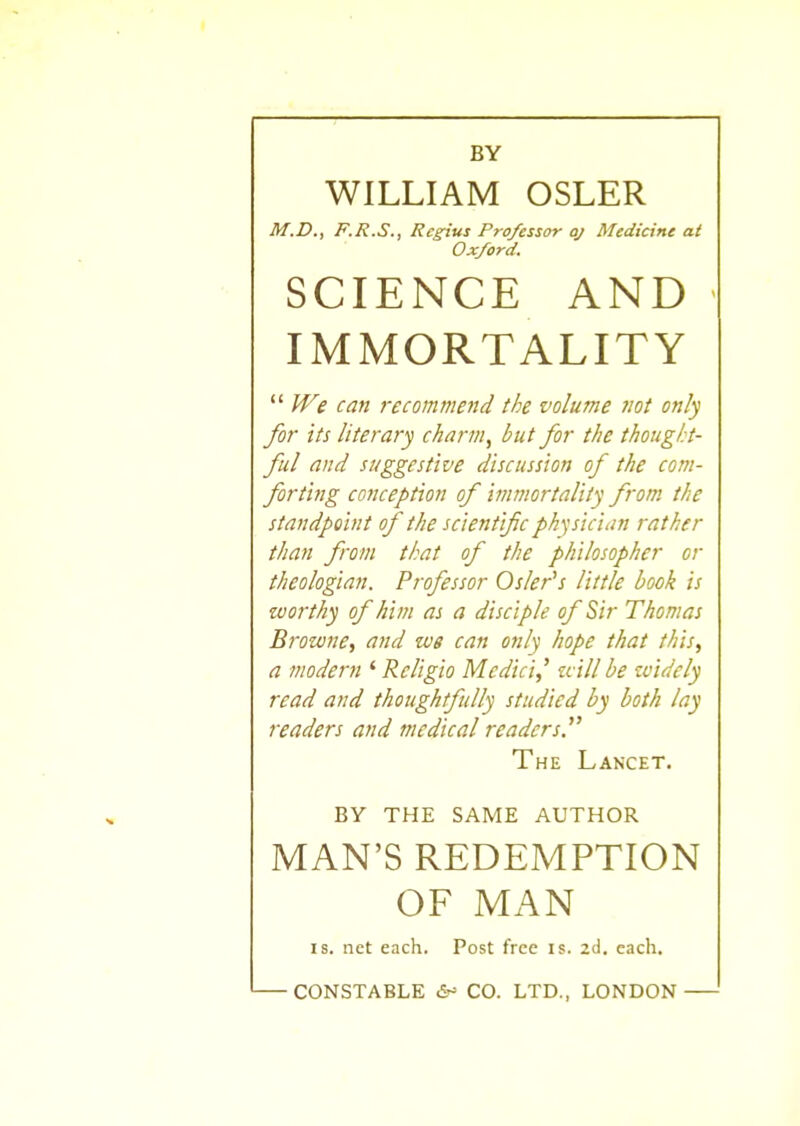 BY WILLIAM OSLER M.D., F.R.S., Regius Professor oj Medicine at Oxford. SCIENCE AND IMMORTALITY  We can recommend the volume not only for its literary charm, but for the thought- ful and suggestive discussion of the com- forting conception of immortality from the standpoint of the scientific physician rather than from that of the philosopher or theologian. Professor Osier's little hook is worthy of him as a disciple of Sir Thomas Browne, and we can only hope that this, a modern ' Religio Medici,' will be widely read and thoughtfully studied by both lay readers and medical readers. The Lancet. BY THE SAME AUTHOR MAN'S REDEMPTION OF MAN is. net each. Post free is. 2d. each. CONSTABLE <5- CO. LTD., LONDON