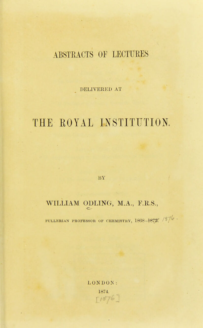 ABSTEACTS OF LECTURES ^ DELIVERED AT THE ROYAL INSTITUTION. BY / WILLIAM ODLING, M.A., F.RS., FULLEBIAN PROFESSOR OF CHEMISTRY, 1868--l-870f I'^f^ LONDON: 1874.