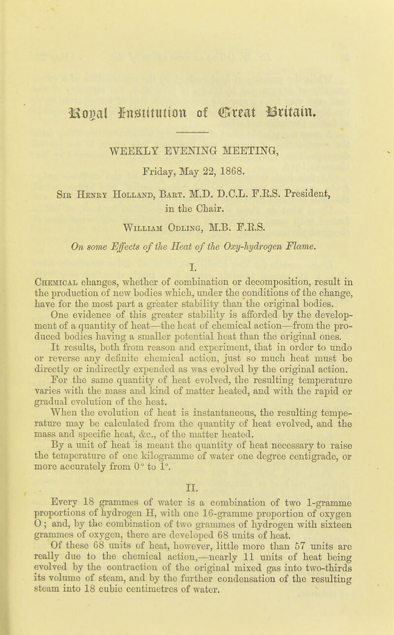 itvojjal institution of OBfreat ISritaiu* WEEKLY EVENING MEETING, Friday, May 22, 1868. SiJi Henry Holland, Baet. M.D. D.C.L. E.E.S. President, in the Chair. William Odling, M.B. F.E.S. On some Effects of the Seat of the Oxy-hydrogen Flame. I. Chemical changes, whether of combination or decomposition, result in the production of new bodies which, under the conditions of the change, have for the most part a greater stability than the original bodies. One evidence of this greater stability is afforded by the develop- ment of a quantity of heat—the heat of chemical action—from the pro- duced bodies having a smaller potential heat than the original ones. It results, both from reason and experiment, that in order to undo or reverse any definite chemical action, just so much heat must be directly or indii'ectly expended as was evolved by the original action. For the same quantity of heat evolved, the resulting temperature varies with the mass and kind of matter heated, and with the rapid or gradual evolution of the heat. When the evolution of heat is instantaneous, the resulting tempe- ratiu'e may be calculated from the quantity of heat evolved, and the mass and specific heat, &c., of the matter heated. By a unit of heat is meant the quantity of heat necessary to raise the temperature of one kilogi'amme of water one degree centigrade, or more accurately from 0 to 1°. II. Evciy 18 grammes of water is a combination of two 1-gramme proportions of hydrogen H, with one IG-gramme proportion of oxygen 0 ; and, by the combination of two grammes of hydrogen with sixteen grammes of oxygen, there are developed G8 units of heat. Of these 68 units of heat, however, little more than 57 xmits are really due to the chemical action,—nearly 11 units of heat being evolved by the contraction of the original mixed gas into two-thirds its volume of steam, and by the further condensation of the resulting steam into 18 cubic centimetres of water.