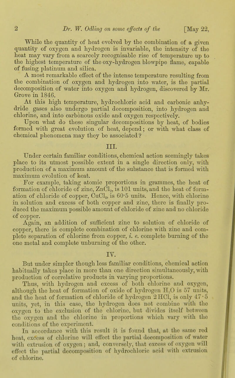 [May 22, While the quantity of heat evolved by the combination of a given quantity of oxygen and hydrogen is invariable, the intensity of the heat may vary from a scarcely recognisable rise of temperatm-e up to the highest temperature of the oxy-hydi'ogen blowpipe flame, capable of fusing platinum and silica. A most remarkable effect of the intense temperature resulting from the combination of oxygen and hydrogen into water, is the partial decomposition of water into oxygen and hydi-ogen, discovered by Mr. Grove in 1846. At this high temperature, hydrochloric acid and carbonic anhy- di'ide gases also undergo partial decomposition, into hydrogen and chlorine, and into carbonous oxide and oxygen respectively. Upon what do these singular decompositions by heat, of bodies formed with great evolution of heat, depend; or with what class of chemical phenomena may they be associated ? III. Under certain familiar conditions, chemical action seemingly takes place to its utmost possible extent in a single direction only, with production of a maximum amount of the substance that is formed with maximum evolution of heat. For example, taking atomic proportions in grammes, the heat of formation of chloride of zinc, ZnCL, is 101 units, and the heat of form- ation of chloride of copper, CuClg, is 60-5 units. Hence, with chlorine in solution and excess of both copper and zinc, there is finally pro- duced the maximum possible amoimt of chloride of zinc and no chloride of copper. Again, an addition of sufficient zinc to solution of chloride of copper, there is complete combination of chlorine with ziuc and com- plete separation of chlorine from copper, i. e. complete burning of the one metal and complete unbui'ning of the other. IV. But under simpler though less familiar conditions, chemical action habitually takes place in more than one direction simultaneously, with production of correlative products in varying proportions. Thus, with hydrogen and excess of both chlorine and oxygen, although the heat of formation of oxide of hydrogen H,0 is 57 units, and the heat of formation of chloride of hydrogen 2 HCl, is only 17 • 5 units, yet, in this case, the hydrogen does not combine with the oxygen to the exclusion of the chlorine, but divides itself between the oxygen and the chlorine in proportions which vary with the conditions of the experiment. In accordance with this result it is found that, at the same red heat, excess of chlorine will effect the partial decomposition of water with extrusion of oxygen; and, conversely, tliat excess of oxygen will effect the partial decomposition of hydrochloric acid with extrusion of chlorine.