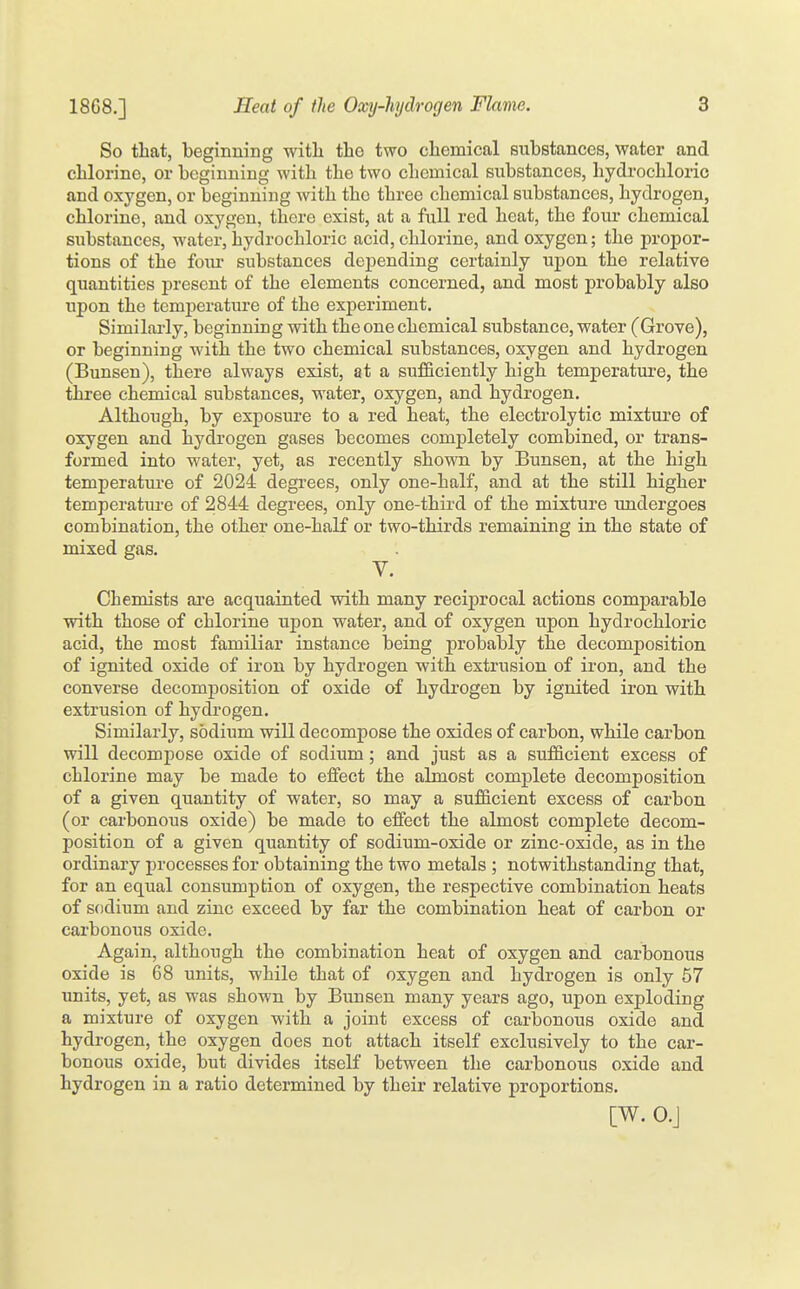 So that, beginning with the two chemical substances, water and chlorine, or beginning with the two chemical substances, hydrochloric and oxygen, or beginning with the three chemical substances, hydrogen, chlorine, and oxygen, there exist, at a ftill red heat, the foui- chemical substances, water, hydrochloric acid, chlorine, and oxygen; the propor- tions of the foTU- substances depending certainly upon the relative quantities present of the elements concerned, and most probably also upon the temperature of the experiment. Similaiiy, beginning with the one chemical substance, water (Grove), or beginning with the two chemical substances, oxygen and hydrogen (Bunsen), there always exist, at a sufficiently high temperatui-e, the three chemical substances, water, oxygen, and hydrogen. Although, by exposure to a red heat, the electrolytic mixture of oxygen and hydrogen gases becomes completely combined, or trans- formed into water, yet, as recently shown by Bunsen, at the high temperature of 2024 degrees, only one-half, and at the still higher temperatui-e of 2844 degrees, only one-third of the mixture imdergoes combination, the other one-half or two-thirds remaining in the state of mixed gas. V. Chemists ai-e acquainted with many reciprocal actions comparable with those of chlorine upon water, and of oxygen upon hydrochloric acid, the most familiar instance being probably the decomposition of ignited oxide of iron by hydrogen with extrusion of iron, and the converse decomposition of oxide of hydrogen by ignited iron with extrusion of hydrogen. Similarly, sodium will decompose the oxides of carbon, while carbon will decompose oxide of sodium; and just as a sufficient excess of chlorine may be made to effect the almost complete decomposition of a given quantity of water, so may a sufficient excess of carbon (or carbonous oxide) be made to effect the almost complete decom- position of a given quantity of sodium-oxide or zinc-oxide, as in the ordinary processes for obtaining the two metals ; notwithstanding that, for an equal consumption of oxygen, the respective combination heats of sodium and zinc exceed by far the combination heat of carbon or carbonous oxide. Again, although the combination heat of oxygen and carbonous oxide is 68 units, while that of oxygen and hydrogen is only 57 units, yet, as was shown by Bunsen many years ago, upon exploding a mixture of oxygen with a joint excess of carbonous oxide and hydrogen, the oxygen does not attach itself exclusively to the car- bonous oxide, but divides itself between the carbonous oxide and hydrogen in a ratio determined by their relative proportions. [W. O.J