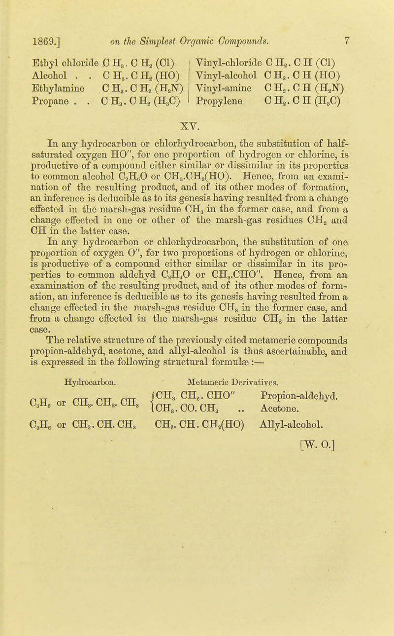 Ethyl cblorkle C H3. C H, (CI) Alcohol . . CHa.CHaJlIO) Ethylamino C H3. 0 H, (H,N) Propane . . C H3. C (H3O) Vinyl-chloride C H,. C H (CI) Vinyl-alcohol C H,. C II (HO) Vinyl-ainino C H,. C H (H,N) Propylene C . C H (U,G) XV. In any hydi-ocarbon or chlorhydrocarbon, the substitution of half- saturated oxygen HO, for one proportion of hydrogen or chlorine, is productive of a compound either similar or dissimilar in its properties to common alcohol C^HbO or CH3.CH2(H0). Hence, fi-om an exami- nation of the resulting product, and of its other modes of formation, an inference is deducible as to its genesis having resulted from a change effected in the marsh-gas residue CH3 in the former case, and from a change effected in one or other of the marsh-gas residues CH2 and CH in the latter case. In any hydi-ocarbon or chlorhydrocarbon, the substitution of one proportion of oxygen 0, for two proportions of hydrogen or chlorine, is productive of a compoimd either similar or dissimilar in its pro- perties to common aldehyd CgH^O or CH3.CHO''. Hence, from an examination of the resulting product, and of its other modes of form- ation, an inference is deducible as to its genesis having resulted from a change effected in the marsh-gas residue CH3 in the former case, and from a change effected in the marsh-gas residue CHg in the latter case. The relative structure of the previously cited metameric compounds propion-aldehyd, acetone, and allyl-alcohol is thus ascertainable, and is expressed in the following structural formulsB :— Hydrocarbon. Metameric Derivatives. PTT nr CTf PR PH JCHa. CH,. CHO Propion-aldehyd. UUb or CM3. OH,. CMs lcH3.CO.CH3 .. Acetone. CaHa or CH,.CH.CH3 CH,. CH. CH,(HO) Allyl-alcohol. [W. 0.]