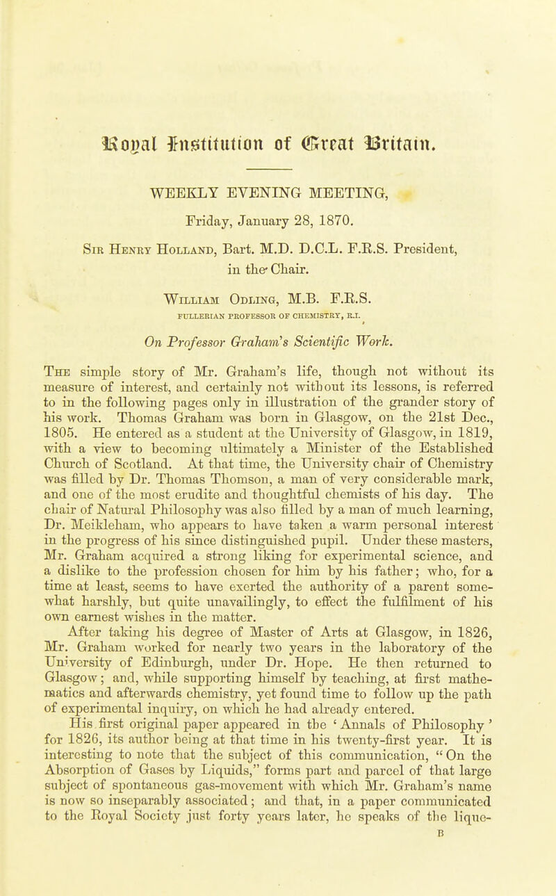 ISoijal ingtifution of Crrat 13ritain. WEEKLY EVENING MEETING, Friday, January 28, 1870. Sir Henry Holland, Bart. M.D. D.C.L. F.E.S. President, in tlie* Chair. William Odling, M.B. F.E.S. FULLEEIAN PROFESSOR OF CHEMISTRY, K.I. On Professor Graham's Scientific Worh. The simple story of Mr. Graham's life, thougli not without its measure of interest, and certainly not without its lessons, is referred to in the following pages only in illustration of the grander story of his work. Thomas Graham was born in Glasgow, on the 2l8t Dec, 1805. He entered as a student at the University of Glasgow, in 1819, with a view to becoming ultimately a Minister of the Established Church of Scotland. At that time, the University chair of Chemistry was filled by Dr. Thomas Thomson, a man of very considerable mark, and one of the most erudite and thoughtful chemists of his day. The chair of Natm-al Philosophy was also filled by a man of much learning. Dr. Meikleham, who appeal's to have taken a warm personal interest in the progress of his since distinguished pupil. Under these masters, Mr. Graham acquired a strong liking for experimental science, and a dislike to the profession chosen for him by his father; who, for a time at least, seems to have exerted the authority of a parent some- what harshly, but quite unavailingly, to effect the fulfilment of his own earnest wishes in the matter. After taking his degree of Master of Arts at Glasgow, in 1826, Mr. Graham worked for nearly two years in the laboratory of the University of Edinburgh, under Dr. Hope. He then returned to Glasgow; and, while supporting himseK by teaching, at fii'st mathe- matics and afterwards chemistry, yet found time to follow up the path of experimental inquiry, on which he had already entered. His first original paper appeared in the ' Annals of Philosophy ' for 1826, its author being at that time in his twenty-first year. It is interesting to note that the subject of this communication,  On the Absorption of Gases by Liquids, forms part and parcel of that large subject of spontaneous gas-movement with which Mr. Graham's name is now so inseparably associated; and that, in a paper communicated to the Royal Society just forty years later, he speaks of tlie lique- B