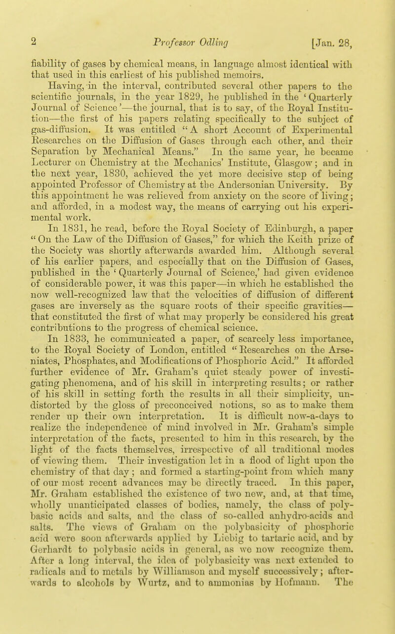 fiability of gases by chemical means, in language almost identical witli that nsecl in this earliest of his j)ublishe(l memoirs. Having, in the interval, contributed several other papers to the scientific journals, in the year 1829, he published in the 'Quarterly Journal of Science'—the journal, that is to say, of the Royal Institu- tion—the first of his papers relating specifically to the subject of gas-difi\ision. It was entitled A short Account of Experimental Researches on the Diffusion of Gases thi-ough each other, and their Separation by Mechanical Means. In the same year, he became Lectui-er on Chemistry at the Mechanics' Institute, Glasgow; and in the nest year, 1880, achieved the yet more decisive step of being appointed Professor of Chemistry at tbe Andersonian University. By this aj)pointment he was relieved from anxiety on the score of living; and afforded, in a modest way, the means of carrying out his experi- mental work. In 1831, he read, before the Royal Society of Edinburgh, a paper  On the Law of the Diffusion of Gases, for which the Keith prize of the Society was shortly afterwards awarded him. Although several of his earlier papers, and especially that on the Diffusion of Gases, published in the ' Quarterly Journal of Science,' had given evidence of considerable power, it was this paper—in which he established the now well-recognized law that the velocities of diffusion of different gases are inversely as the square roots of their specific gravities— that constituted the first of what may properly be considered his great contributions to the progress of chemical science. In 1888, he communicated a paper, of scarcely less importance, to the Royal Society of London, entitled  Researches on the Arse- niates, Phosphates, and Modifications of PhosjDhoric Acid. It aftbrded further evidence of Mr. Graham's quiet steady power of investi- gating phenomena, and of his skill in interpreting results; or rather of his skill in setting forth the results in all their simplicity, un- distorted by the gloss of jDreconceived notions, so as to make them render up their own interpretation. It is difficult now-a-days to realize the independence of mind involved in Mr. Graham's simple interpretation of the facts, presented to him in this research, by the light of the facts themselves, irresj)ective of all traditional modes of viewing them. Their investigation let in a flood of light upon the chemistry of that day ; and formed a starting-point from which many of our most recent advances may be directly traced. In this paper, Mr. Graham established the existence of two new, and, at that time, wliolly unanticipated classes of bodies, namely, the class of poly- basic acids and salts, and the class of so-called auhydro-acids and salts. The views of Graham on the jiolybasicity of j^hosphoric acid wero soon afterwards applied by Licbig to tartaric acid, and by Gerhardt to polybasic acids in general, as we now recognize them. After a long interval, the idea of polybasicity was next extended to radicals and to metals by Williamson and myself successively; after- wards to alcohols by Wurtz, and to ammonias by llofmanu. The