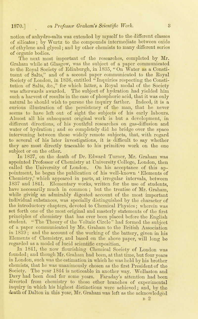 notion of anliydro-salts was extended by myself to the different classes of silicates ; by Wiu'tz to the compounds intermediate between oxide of ethylene and glycol; and by other chemists to many different series of organic bodies. The next most important of the researches, completed by Mr. Graham while at Glasgow, was the subject of a paper communicated to the Eoyal Society of Edinbiirgh, in 1835,  On Water as a Consti- tuent of Salts, and of a second paper communicated to the Eoyal Society of London, in 1836, entitled Inquiries respecting the Consti- tution of Salts, &c., for which latter, a Koyal medal of the Society was afterwards awarded. The subject of hydi-ation had yielded him such a harvest of results in the case of phosphoric acid, that it was only natm-al he should wish to pui-sue the inquiry fartlier. Indeed, it is a cui-ious illustration of the persistency of the man, that he never seems to have left out of sight the subjects of his early labours. Almost all his subsequent original work is but a development, in different directions, of his youthful researches on gas-diffusion and water of hydi-ation; and so completely did he bridge over the space intervening between these widely remote subjects, that, with regard to several of his later investigations, it is difficult to say whether they are most directly traceable to his primitive work on the one subject or on the other. In 1837, on the death of Dr. Edward Turner, Mr. Graham was appointed Professor of Chemistry at University College, London, then called the University of London. On his acceptance of this ap- pointment, he began the publication of his well-known ' Elements of Chemistry,' which appeared in parts, at_ irregular intervals, between 1837 and 1841. Elementary works, written for the use of students, have necessarily much in common ; but the treatise of Mr. Graham, while giving an admirably digested account of the most important individual substances, was specially distinguished by the character of the introductory chapters, devoted to Chemical Physics; wherein was set forth one of the most original and masterly statements of the first principles of chemistry that has ever been placed before the English student.  The Theory of the Voltaic Circle  had formed the subject of a paper communicated by Mr. Graham to the British Association in 1839 ; and the account of the working of the battery, given in his Elements of Chemistry, and based on the above paper, will long be regarded as a model of lucid scientific exposition. In 1841, the now flourishing Chemical Society of London was founded; and though Mr. Graham had been, at that time, but four years in London, such was the estimation in which he was held by his brother chemists, that he was unanimously chosen as the first President of the Society. The year 1844 is noticeable in another way. Wollaston and Davy had been dead for some years. Faraday's attention had been diverted from chemistry to those other branches of experimental inquiry in which his highest distinctions were achieved; and, by the d^ath of Dalton in this year, Mr. Graham was left as the acknowledged B 2