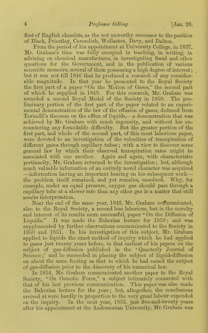 first of English cliemists, as the not unM'orthy successor to the position of Black, Priestley, Cavendish, Wollaston, Davy, and Dalton. From the period of his appointment at University College, in 1837, Ml'. Graham's time was fiilly occupied in teaching, in writing, in advising on chemical manufactures, in investigating fiscal and other questions for the Govermnent, and in the j)ublication of various scientific memoirs, several of them possessing a high degree of interest; but it was not till 1846 that he produced a research of any consider- able magnitude. In that year he presented to the Eoyal Society the fii'st part of a paper  On the Motion of Gases, the second part of which he supplied in 1849. For this research, Mr. Graham was awarded a second Eoyal Medal of the Society in 1850. The pre- liminary portion of the fij-st part of the paper related to an exijeri- mental demonstration of the law of the effusion of gases, deduced from Toricelli's theorem on the efflux of liquids,—a demonstration that was achieved by Mr. Graham with much ingenuity, and without his en- countering any formidable difficulty. But the greater portion of the first part, and whole of the second part, of this most laborious paper, were devoted to an investigation of the velocities of transpii'ation of different gases through capillary tubes ; with a view to discover some general law by which their observed transpii'ation rates might be associated Avith one another. Again and again, with characteristic pertinacity, Mr. Graham returned to the investigation; but, although much valuable information of an entirely novel character was acquired —information having an important bearing on his subsequent work— the problem itself remained, and yet remains, unsolved. Why, for example, under an equal pressure, oxygen gas should pass through a capillary tube at a slower rate than any other gas is a matter that still awaits interpretation. Near the end of the same year, 1849, Mr. Graham coffimunicated, also to the Eoyal Society, a second less laborious, but in the novelty and interest of its results more successful, paper  On the Diffusion of Liquids. It was made the Bakerian lectxu'e for 1850; and was supplemented by further observations communicated to the Society in 1850 and 1851. In his investigation of this subject, Mr. Graham applied to liquids the exact method of inquiry which he bad applied to gases just twenty years before, in that earliest of his paj^ers on the subject of gas-diffusion published in the 'Quarterly Journal of Science;' and he succeeded in placing the subject of liquid-diffiision on about the same footing as that to which he had raised the subject of gas-diffusion prior to the discovery of his numerical law. In 1854, Mr. Graham communicated another paper to the Eoyal Society,  On Osmotic Force, a subject intimately connected with tliat of his last previous communication. This paper was also made the Bakerian lecture for the year; but, altogether, the conclusions arrived at were liardly in proportion to the very great labour expended on the inquiry. In the next year, 1855. just five-aud-twenty yciirs after his appointment at the Andersonian University, Mr. Graham was