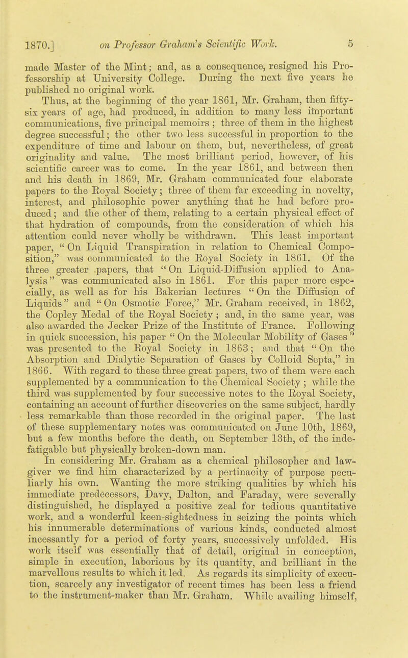 made Master of the Mint; and, as a consequence, resigned his Pro- fessorsliip at University College. During the next five years Le published no original work. Thus, at the beginning of the year 18G1, Mr. Graham, then fifty- six years of age, had produced, in addition to many less important communications, five jjrincipal memoirs ; three of them in the highest degree successful; the other two less successful in proportion to the expenditure of time and labour on them, but, nevertheless, of great originality and value. The most brilliant period, however, of his scientific career was to come. In the year 1861, and between then and his death in 1869, Mr. Graham communicated four elaborate papers to the Eoyal Society; three of them far exceeding in novelty, interest, and philosophic power anything that he had before pro- duced ; and the other of them, relating to a certain physical effect of that hydration of compounds, from the consideration of which his attention could never wholly be withdrawn. This least important paper,  On Liquid Transpiration in relation to Chemical Compo- sition, was communicated to the Eoyal Society in 1861. Of the three greater .papers, that  On Liquid-Diffusion applied to Ana- lysis was communicated also in 1861. For this paper more espe- cially, as well as for his Bakerian lectures  On the Diffusion of Liquids and  On Osmotic Force,'' Mr. Graham received, in 1862, the Copley Medal of the Eoyal Society; and, in the same year, was also awarded the Jecker Px'ize of the Institute of France. Following in quick succession, his paper  On the Molecular Mobility of Gases  was presented to the Eoyal Society in 1863; and that  On the Absorption and Dialytic Separation of Gases by Colloid Septa, in 1866. With regard to these three great papers, two of them were each supplemented by a communication to the Chemical Society ; while the third was supplemented by four successive notes to the Eoyal Society, containing an account of fiu-ther discoveries on the same subject, hardly less remarkable than those recorded in the original paper. The last of these supplementary notes was communicated on June 10th, 1869, but a few months before the death, on September 13th, of the inde- fatigable but physically broken-down man. In considering Mr. Graham as a chemical philosopher and law- giver we find him characterized by a pertinacity of purpose pecu- liarly his own. Wanting the more striking qualities by which his immediate predecessors, Davy, Dalton, and Faraday, were severally distinguished, he displayed a positive zeal for tedious quantitative work, and a wonderful keen-sighteduess in seizing the points which his innumerable determinations of various kinds, conducted almost incessantly for a period of forty years, successively unfolded. His work itself was essentially that of detail, original in conception, simple in execution, laborious by its quantity, and brilliant in the marvellous results to which it led. As regards its simplicity of execu- tion, scarcely any investigator of recent times has been less a friend to the instrument-maker than Mr. Graham. While availing himself.