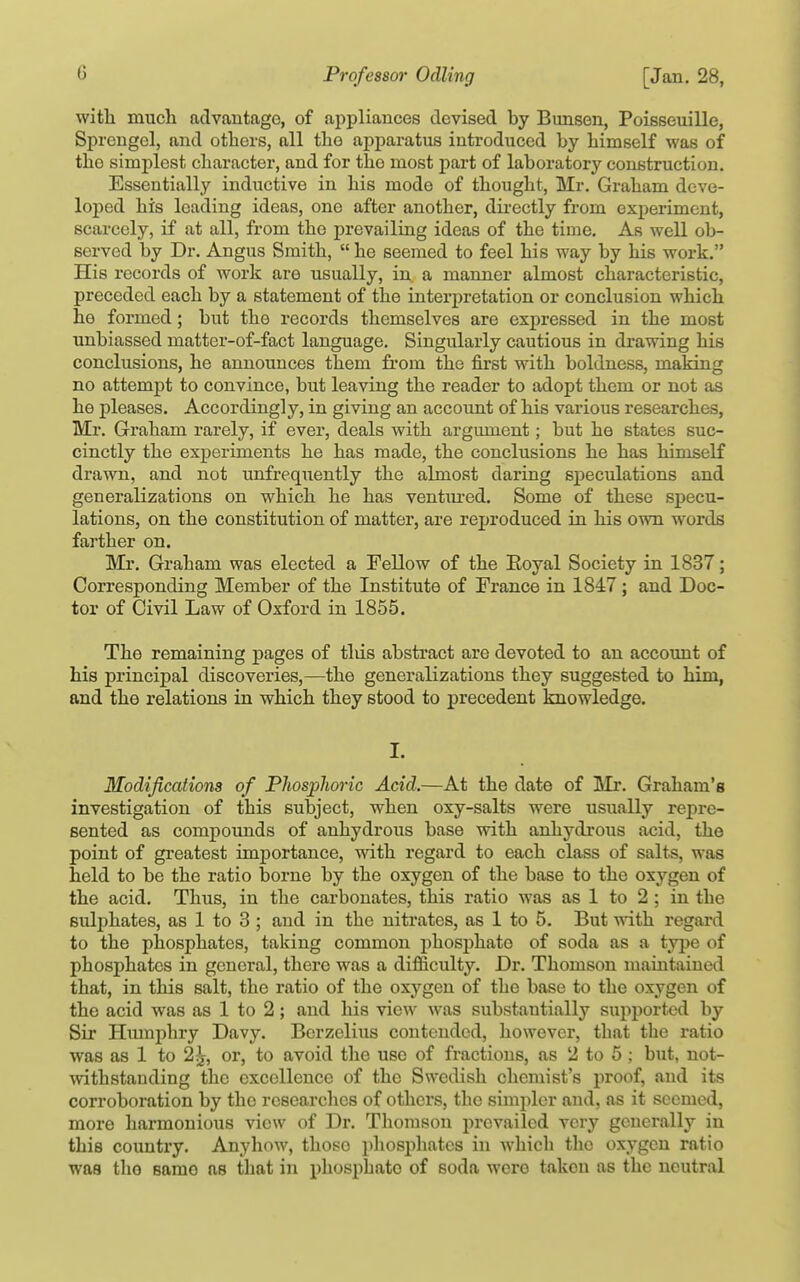 with much advantage, of appliances devised by Bunsen, Poisseuille, Sprengel, and others, all the apparatus introduced by himself was of the simplest character, and for the most part of laboratory construction. Essentially inductive in his mode of thought, Mr. Graham deve- loped his leading ideas, one after another, directly from experiment, scarcely, if at all, from the prevailing ideas of the time. As well ob- served by Dr. Angus Smith,  he seemed to feel his way by his work. His records of work are usually, in. a manner almost characteristic, preceded each by a statement of the interpretation or conclusion which he formed; but the records themselves are expressed in the most unbiassed matter-of-fact language. Singularly cautious in drawing his conclusions, he announces them from the first with boldness, making no attempt to convince, but leaving the reader to adopt them or not as he pleases. Accordingly, in giving an account of his various researches, Mr. Graham rarely, if ever, deals with argument; but he states suc- cinctly the experiments he has made, the conclusions he has himself drawn, and not unfrequently the almost daring speculations and generalizations on which he has ventm-ed. Some of these specu- lations, on the constitution of matter, are reproduced in his own words farther on. Mr. Graham was elected a Fellow of the Eoyal Society in 1837; Corresponding Member of the Institute of France in 1847; and Doc- tor of Civil Law of Oxford in 1855. The remaining pages of tins abstract are devoted to an account of his principal discoveries,—the generalizations they suggested to him, and the relations in which they stood to precedent knowledge. I. Modifications of Phosphoric Acid.—At the date of Mr. Graham's investigation of this subject, when oxy-salts were usually repre- sented as compounds of anhydrous base with anhydrous acid, the point of greatest importance, with regard to each class of salts, was held to be the ratio borne by the oxygen of the base to the oxygen of the acid. Thus, in the carbonates, this ratio was as 1 to 2 ; in the sulphates, as 1 to 3 ; and in the nitrates, as 1 to 5. But with regard to the phosphates, taking common phosphate of soda as a type of phosphates in general, there was a difiiculty. Dr. Thomson maintained that, in this salt, the ratio of the oxygen of the base to the oxygen of the acid was as 1 to 2; and his view was substantially supported by Sir Hmnphry Davy. Berzelius contended, however, that the ratio was as 1 to 2^, or, to avoid the use of fractions, as 2 to 5 : but, not- withstanding the excellence of the Swedish chemist's proof, and its corroboration by the researches of others, the simpler and, as it seemed, more harmonious view of Dr. Thomson prevailed very generally in this country. Anyhow, those pliosphates in which tlic oxygen ratio was the same as that in phosphate of soda were taken as the neutral