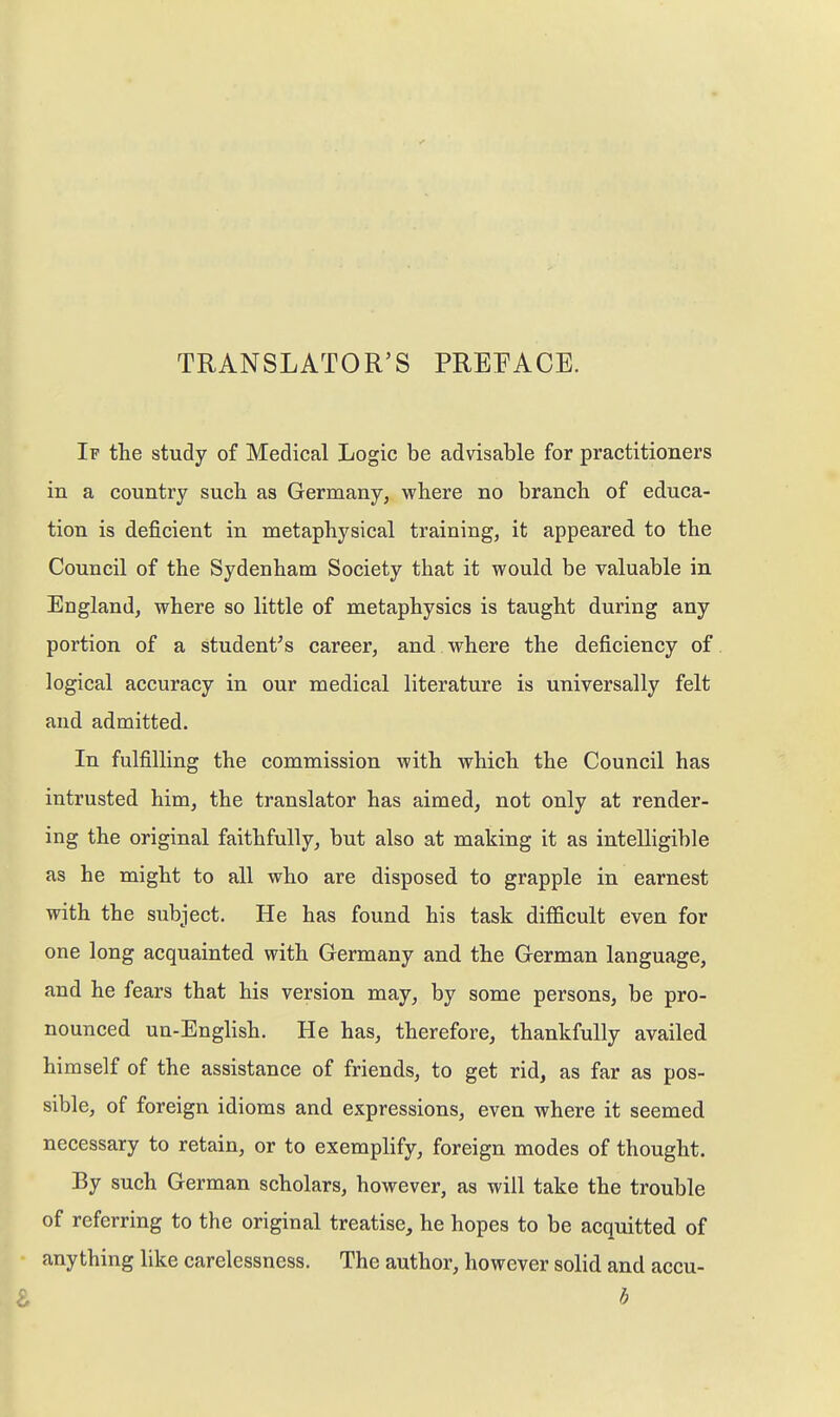 TRANSLATOR'S PREEACE. If the study of Medical Logic be advisable for practitioners in a country such as Germany, where no branch of educa- tion is deficient in metaphysical training, it appeared to the Council of the Sydenham Society that it would be valuable in England, where so little of metaphysics is taught during any portion of a student^ s career, and where the deficiency of logical accuracy in our medical literature is universally felt and admitted. In fulfilling the commission with which the Council has intrusted him, the translator has aimed, not only at render- ing the original faithfully, but also at making it as intelligible as he might to all who are disposed to grapple in earnest with the subject. He has found his task difficult even for one long acquainted with Germany and the German language, and he fears that his version may, by some persons, be pro- nounced un-English. He has, therefore, thankfully availed himself of the assistance of friends, to get rid, as far as pos- sible, of foreign idioms and expressions, even where it seemed necessary to retain, or to exemplify, foreign modes of thought. By such German scholars, however, as will take the trouble of referring to the original treatise, he hopes to be acquitted of anything like carelessness. The author, however solid and accu-